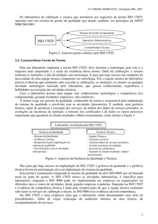 14° CREEM. FEMEC/UFU, Uberlândia-MG, 2007.
3
Os laboratórios de calibração e ensaios que atenderem aos requisitos da norma ISO 17025,
operarão com um sistema de gestão da qualidade que atende, também, aos princípios da ABNT
NBR ISO 9001.
Figura 2: Aspectos gerais cobertos pela ISO 17025.
2.2. Características Gerais da Norma
Para um laboratório implantar a norma ISO 17025, deve dominar a metrologia, pois este é o
requisito mais importante e a razão da existência dessa norma. Onde há calibrações e ensaios
realizam-se medições, e não há medição sem metrologia. E para que haja sucesso nas medições há
necessidade de uma equipe técnica competente em metrologia. Pois a equipe técnica do laboratório
precisa evidenciar que realmente sabe executar as calibrações, as medições, os ensaios ou qualquer
atividade metrológica realizada pelo laboratório, que possui conhecimento, experiência e
habilidades na execução das atividades técnicas.
Caso o laboratório possua uma equipe sem conhecimento metrológico a competência fica
comprometida, gerando resultados imprecisos, não confiáveis.
A norma exige um gerente da qualidade, conhecedor da norma e responsável pela implantação
do sistema da qualidade e envolvido com as atividades laboratoriais. E também, uma gerência
técnica, capaz de gerenciar a execução dos serviços, da análise dos dados de serviços prestados, as
avaliações de incertezas de medição, a emissão dos certificados e de todos os outros processos
importantes que garantam ao cliente resultados válidos tecnicamente, como mostra a Figura 3.
Figura 3: Aspectos da Gerência da Qualidade e Técnica.
Mas para que haja sucesso na implantação da ISO 17025 a gerência da qualidade e a gerência
técnica devem ter participação ativa na implantação do sistema da qualidade.
Esta norma é comumente comparada às normas de qualidade da série ISO 9000, por ser baseada
nesta na parte de gestão. A ISO 17025 enfoca as atividades laboratoriais, é específica para
laboratórios, enquanto a ISO 9000 pode ser implementada em empresas ou organizações de
diferentes tipos e ramos de atividades, desde grandes empresas a padarias. Enquanto na ISO 17025
a evidência da competência técnica é dada pela comprovação de que a equipe técnica realmente
sabe fazer os serviços de calibração e ensaio, na ISO 9000 essa evidência não tem importância.
Na ISO 17025 é uma exigência clara que o laboratório tenha documentado uma série de
procedimentos. Além de exigir realização de auditorias internas na área técnica, de
acompanhamento de serviços.
- Gerente da Qualidade;
- Conhecer a norma;
- Responsável pela implantação do
sistema da qualidade;
- Envolvimento com as atividades
laboratoriais.
- Equipe Técnica;
- Executar serviços;
- Analisar dados de serviços prestados;
- Avaliar incertezas de medição
- Emissão de certificados;
- Garantir ao cliente resultados válidos
tecnicamente.
Laboratório Acreditado pela ISO 17025
Gerência da Qualidade Gerência Técnica
ISO 17025
Sistema de Gestão da Qualidade
Confiabilidade Técnica
Operações Administrativas
 