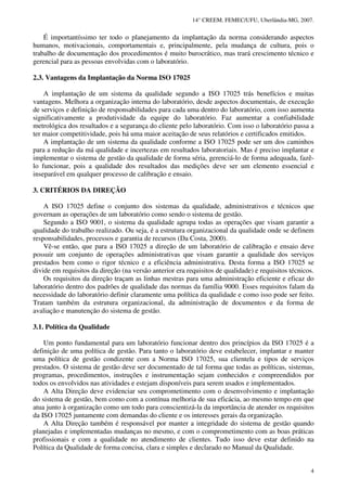 14° CREEM. FEMEC/UFU, Uberlândia-MG, 2007.
4
É importantíssimo ter todo o planejamento da implantação da norma considerando aspectos
humanos, motivacionais, comportamentais e, principalmente, pela mudança de cultura, pois o
trabalho de documentação dos procedimentos é muito burocrático, mas trará crescimento técnico e
gerencial para as pessoas envolvidas com o laboratório.
2.3. Vantagens da Implantação da Norma ISO 17025
A implantação de um sistema da qualidade segundo a ISO 17025 trás benefícios e muitas
vantagens. Melhora a organização interna do laboratório, desde aspectos documentais, de execução
de serviços e definição de responsabilidades para cada uma dentro do laboratório, com isso aumenta
significativamente a produtividade da equipe do laboratório. Faz aumentar a confiabilidade
metrológica dos resultados e a segurança do cliente pelo laboratório. Com isso o laboratório passa a
ter maior competitividade, pois há uma maior aceitação de seus relatórios e certificados emitidos.
A implantação de um sistema da qualidade conforme a ISO 17025 pode ser um dos caminhos
para a redução da má qualidade e incertezas em resultados laboratoriais. Mas é preciso implantar e
implementar o sistema de gestão da qualidade de forma séria, gerenciá-lo de forma adequada, fazê-
lo funcionar, pois a qualidade dos resultados das medições deve ser um elemento essencial e
inseparável em qualquer processo de calibração e ensaio.
3. CRITÉRIOS DA DIREÇÃO
A ISO 17025 define o conjunto dos sistemas da qualidade, administrativos e técnicos que
governam as operações de um laboratório como sendo o sistema de gestão.
Segundo a ISO 9001, o sistema da qualidade agrupa todas as operações que visam garantir a
qualidade do trabalho realizado. Ou seja, é a estrutura organizacional da qualidade onde se definem
responsabilidades, processos e garantia de recursos (Da Costa, 2000).
Vê-se então, que para a ISO 17025 a direção de um laboratório de calibração e ensaio deve
possuir um conjunto de operações administrativas que visam garantir a qualidade dos serviços
prestados bem como o rigor técnico e a eficiência administrativa. Desta forma a ISO 17025 se
divide em requisitos da direção (na versão anterior era requisitos de qualidade) e requisitos técnicos.
Os requisitos da direção traçam as linhas mestras para uma administração eficiente e eficaz do
laboratório dentro dos padrões de qualidade das normas da família 9000. Esses requisitos falam da
necessidade do laboratório definir claramente uma política da qualidade e como isso pode ser feito.
Tratam também da estrutura organizacional, da administração de documentos e da forma de
avaliação e manutenção do sistema de gestão.
3.1. Política da Qualidade
Um ponto fundamental para um laboratório funcionar dentro dos princípios da ISO 17025 é a
definição de uma política de gestão. Para tanto o laboratório deve estabelecer, implantar e manter
uma política de gestão condizente com a Norma ISO 17025, sua clientela e tipos de serviços
prestados. O sistema de gestão deve ser documentado de tal forma que todas as políticas, sistemas,
programas, procedimentos, instruções e instrumentação sejam conhecidos e compreendidos por
todos os envolvidos nas atividades e estejam disponíveis para serem usados e implementados.
A Alta Direção deve evidenciar seu comprometimento com o desenvolvimento e implantação
do sistema de gestão, bem como com a contínua melhoria de sua eficácia, ao mesmo tempo em que
atua junto à organização como um todo para conscientizá-la da importância de atender os requisitos
da ISO 17025 juntamente com demandas do cliente e os interesses gerais da organização.
A Alta Direção também é responsável por manter a integridade do sistema de gestão quando
planejadas e implementadas mudanças no mesmo, e com o comprometimento com as boas práticas
profissionais e com a qualidade no atendimento de clientes. Tudo isso deve estar definido na
Política da Qualidade de forma concisa, clara e simples e declarado no Manual da Qualidade.
 