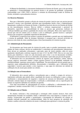 14° CREEM. FEMEC/UFU, Uberlândia-MG, 2007.
5
O Manual da Qualidade é o documento fundamental do Sistema de Gestão, pois é ele que define
as atribuições e responsabilidades da gerência técnica e do gerente da qualidade, assegurando
conformidade com a ISO 17025 e descreve a estrutura da documentação usada no Sistema de
Gestão, incluindo os procedimentos técnicos.
3.2. Recursos Humanos
Para que o laboratório garanta a eficácia do sistema de gestão é preciso que este possua pessoal
gerencial e técnico com autoridade suficiente para desempenhar tarefas como a implementação,
manutenção e melhoria no Sistema de Gestão, e identificar possíveis desvios do Sistema de Gestão
ou dos procedimentos técnicos. Deve-se definir a estrutura organizacional e gerencial do
laboratório, especificar a responsabilidade de todas as pessoas que gerenciam, realizam ou
verificam trabalhos que afetam a qualidade dos ensaios e/ou calibrações. Bem como supervisionar o
pessoal que está em contato com os ensaios e com as calibrações, garantir recursos e operações
técnicas que asseguram a qualidade requerida do laboratório.
O laboratório é responsável por nomear o gerente da qualidade e garantir que este implementará
o sistema da qualidade. Além de designar substitutos e assegurar que o pessoal envolvido no
processo está ciente de como contribuem para o bom funcionamento do sistema de gestão.
3.3. Administração de Documentos
Os documentos que fazem parte do sistema de gestão, tanto os gerados internamente como os
obtidos de fontes externas, devem ser estabelecidos e controlados por procedimentos laboratoriais.
Estes devem ser analisados criticamente e aprovados antes de serem emitidos, além de serem
igualmente identificados conforme requisito do item 4.3.2.3 da ISO 17025. Deve-se ter uma lista
mestra para identificar o status de cada documento para evitar o uso de documentos inválidos.
Alterações em documentos devem ser analisadas criticamente e aprovados por pessoal designado.
O laboratório deve ter procedimentos controle de registros, para identificar, coletar, indexar,
acessar, arquivar, armazenar, manter e dispor registros técnicos ou da qualidade, mantendo sua
confidencialidade, segurança, preservação e legibilidade. Tais procedimentos devem garantir que os
requisitos sejam adequadamente definidos, documentados e entendidos, que o laboratório tenha
capacidade e recursos para atender a estes requisitos, e seja capaz de selecionar um método de
calibração e/ou de ensaio para atender aos clientes.
3.4. Relação com os Fornecedores
O laboratório deve possuir política e procedimento para a seleção e compra de serviços e
suprimentos utilizados que podem afetar a qualidade dos ensaios ou calibrações; e para a compra,
recebimento e armazenamento de reagentes e materiais de consumo do laboratório, sendo estes
utilizados somente depois de inspecionados e verificada a conformidade com as especificações de
normas ou requisitos definidos nos métodos em questão.
Caso haja necessidade de subcontratação de ensaios e calibrações, o subcontratado deve ser
competente e atender a norma ISO 17025, e o cliente deve ser informado do mesmo.
3.5. Relação com os Clientes
Os clientes valorizam a boa comunicação e orientação sobre assuntos técnicos, bem como
interpretações baseadas nos resultados. Então, o laboratório deve estar disposto a cooperar com os
clientes, esclarecendo seu pedido e monitorando o desempenho do laboratório em relação ao
trabalho realizado mantendo sua confidencialidade. Além de fazer pesquisas de satisfação dos
clientes e análise crítica dos relatórios de ensaio e calibração para aprimorar o sistema de gestão.
 
