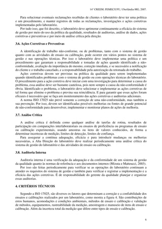 14° CREEM. FEMEC/UFU, Uberlândia-MG, 2007.
6
Para solucionar eventuais reclamações recebidas de clientes o laboratório deve ter uma política
e um procedimento, e manter registros de todas as reclamações, investigações e ações corretivas
implementadas pelo laboratório.
Por tudo isso, que foi descrito, o laboratório deve aprimorar continuamente a eficácia do sistema
de gestão por meio do uso da política da qualidade, resultados de auditorias, análise de dados, ações
corretivas e preventivas e por meio de análise crítica pela direção.
3.6. Ações Corretivas e Preventivas
A identificação de trabalho não-conforme, ou de problemas, tanto com o sistema de gestão
quanto com as atividades de ensaio ou calibração, pode ocorrer em vários pontos no sistema de
gestão e nas operações técnicas. Por isso o laboratório deve implementar uma política e um
procedimento que garantam a responsabilidade e tomadas de ações quando identificado a não-
conformidade, avaliação da importância do mesmo, correção imediata, e se necessário a notificação
do cliente e o trabalho cancelado, e a responsabilidade pela autorização da retomada do trabalho.
Ações corretivas devem ser previstas na política da qualidade para serem implementadas
quando identificados problemas com o sistema de gestão ou com operações técnicas do laboratório.
O procedimento para a ação corretiva deve iniciar com uma investigação para determinar a causa do
problema, essa análise deve ser bastante cautelosa, pois nem sempre a causa da não-conformidade é
óbvia. Identificado o problema, o laboratório deve selecionar e implementar as ações corretivas de
tal forma que elimine o problema e previna sua reincidência. E para garantir que essas ações foram
eficazes é necessário que se faça um monitoramento das ações corretivas e auditorias adicionais.
A norma ISO 17025 não prevê somente a correção de uma não-conformidade, mas também a
sua prevenção. Por isso, devem ser identificadas possíveis melhorias ou fontes de grande potencial
de não-conformidade para desenvolver, implementar e monitorar planos de ações de melhoria.
3.7. Análise Crítica
A análise crítica é definida como qualquer análise de tarefas de rotina, resultados de
participação em comparações interlaboratoriais ou ensaios de proficiência ou programas de ensaio
ou calibração experimentais, usando amostras ou itens de valores conhecidos, de forma a
determinar incertezas de medição, limites de detecção, limites de confiança.
Para assegurar a contínua adequação, eficácia e para introduzir mudanças ou melhorias
necessárias, a Alta Direção do laboratório deve realizar periodicamente uma análise crítica do
sistema de gestão do laboratório e das atividades de ensaio ou calibração.
3.8. Auditoria Interna
Auditoria interna é uma verificação da adequação e da conformidade de um sistema de gestão
da qualidade quanto às normas de referência e aos documentos internos (Mizuta e Matteucci, 2003).
Por isso são feitas periodicamente para verificar se as operações do laboratório continuam a
atender os requisitos do sistema de gestão e também para verificar e registrar a implementação e a
eficácia das ações corretivas. É de responsabilidade do gerente da qualidade planejar e organizar
essas auditorias.
4. CRITÉRIOS TÉCNICOS
Segundo a ISO 17025, são diversos os fatores que determinam a correção e a confiabilidade dos
ensaios e calibrações realizados por um laboratório, como mostra a figura 4. São contribuições de
erros humanos, acomodações e condições ambientais, métodos de ensaio e calibração e validação
de métodos, equipamentos, rastreabilidade da medição, amostragem e manuseio de itens de ensaio e
calibração. Além da incerteza total da medição que difere entre tipos de ensaio e calibração.
 