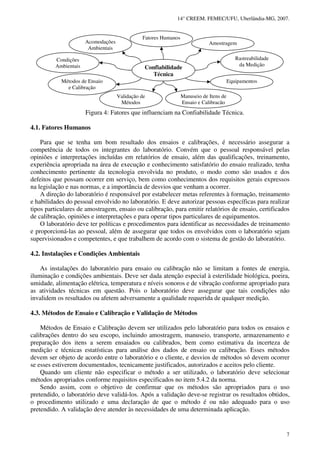 14° CREEM. FEMEC/UFU, Uberlândia-MG, 2007.
7
Figura 4: Fatores que influenciam na Confiabilidade Técnica.
4.1. Fatores Humanos
Para que se tenha um bom resultado dos ensaios e calibrações, é necessário assegurar a
competência de todos os integrantes do laboratório. Convém que o pessoal responsável pelas
opiniões e interpretações incluídas em relatórios de ensaio, além das qualificações, treinamento,
experiência apropriada na área de execução e conhecimento satisfatório do ensaio realizado, tenha
conhecimento pertinente da tecnologia envolvida no produto, o modo como são usados e dos
defeitos que possam ocorrer em serviço, bem como conhecimentos dos requisitos gerais expressos
na legislação e nas normas, e a importância de desvios que venham a ocorrer.
A direção do laboratório é responsável por estabelecer metas referentes à formação, treinamento
e habilidades do pessoal envolvido no laboratório. E deve autorizar pessoas específicas para realizar
tipos particulares de amostragem, ensaio ou calibração, para emitir relatórios de ensaio, certificados
de calibração, opiniões e interpretações e para operar tipos particulares de equipamentos.
O laboratório deve ter políticas e procedimentos para identificar as necessidades de treinamento
e proporcioná-las ao pessoal, além de assegurar que todos os envolvidos com o laboratório sejam
supervisionados e competentes, e que trabalhem de acordo com o sistema de gestão do laboratório.
4.2. Instalações e Condições Ambientais
As instalações do laboratório para ensaio ou calibração não se limitam a fontes de energia,
iluminação e condições ambientais. Deve ser dada atenção especial à esterilidade biológica, poeira,
umidade, alimentação elétrica, temperatura e níveis sonoros e de vibração conforme apropriado para
as atividades técnicas em questão. Pois o laboratório deve assegurar que tais condições não
invalidem os resultados ou afetem adversamente a qualidade requerida de qualquer medição.
4.3. Métodos de Ensaio e Calibração e Validação de Métodos
Métodos de Ensaio e Calibração devem ser utilizados pelo laboratório para todos os ensaios e
calibrações dentro do seu escopo, incluindo amostragem, manuseio, transporte, armazenamento e
preparação dos itens a serem ensaiados ou calibrados, bem como estimativa da incerteza de
medição e técnicas estatísticas para análise dos dados de ensaio ou calibração. Esses métodos
devem ser objeto de acordo entre o laboratório e o cliente, e desvios de métodos só devem ocorrer
se esses estiverem documentados, tecnicamente justificados, autorizados e aceitos pelo cliente.
Quando um cliente não especificar o método a ser utilizado, o laboratório deve selecionar
métodos apropriados conforme requisitos especificados no item 5.4.2 da norma.
Sendo assim, com o objetivo de confirmar que os métodos são apropriados para o uso
pretendido, o laboratório deve validá-los. Após a validação deve-se registrar os resultados obtidos,
o procedimento utilizado e uma declaração de que o método é ou não adequado para o uso
pretendido. A validação deve atender às necessidades de uma determinada aplicação.
Acomodações
Ambientais
Métodos de Ensaio
e Calibração
Condições
Ambientais
Amostragem
Equipamentos
Rastreabilidade
da Medição
Fatores Humanos
Confiabilidade
Técnica
Validação de
Métodos
Manuseio de Itens de
Ensaio e Calibração
 