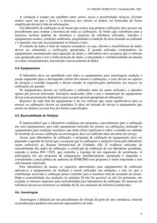 14° CREEM. FEMEC/UFU, Uberlândia-MG, 2007.
8
A validação é sempre um equilíbrio entre custos, riscos e possibilidades técnicas. Existem
muitos casos em que a faixa e a incerteza dos valores só podem ser fornecidas de forma
simplificada devido à falta de informações.
Um laboratório de calibração ou de ensaio que realiza suas próprias calibrações deve possuir um
procedimento para estimar a incerteza de todas as calibrações. As fontes que contribuem para a
incerteza incluem padrões de referência e materiais de referência utilizados, métodos e
equipamentos usados, condições ambientais, propriedades e condição do item ensaiado ou calibrado
e o operador, mas não necessariamente se limitam a estes.
O controle de dados é feito de maneira sistemática, ou seja, cálculos e transferências de dados
devem ser submetidos a verificações apropriadas. E quando utilizados computadores ou
equipamentos automatizados para aquisição de dados, o laboratório deve assegurar que o software
seja apropriado para o uso e tenha proteção de dados, a integridade e confidencialidade da entrada
ou coleta, armazenamento, transmissão e processamento de dados.
4.4. Equipamentos
O laboratório deve ser aparelhado com todos os equipamentos para amostragem, medição e
ensaio requeridos para o desempenho correto dos ensaios e calibrações, e estes devem ser capazes
de alcançar a exatidão requerida e devem atender às especificações pertinentes aos ensaios ou
calibrações em questão.
Os equipamentos devem ser verificados e calibrados antes de serem utilizados, e operados
apenas por pessoal autorizado. Instruções atualizadas sobre o uso e manutenção do equipamento
devem estar prontamente disponíveis para uso pelo pessoal apropriado do laboratório.
Registros de cada item do equipamento e do seu software que sejam significativos para os
ensaios ou calibrações devem ser guardados. E deve ser retirado de serviço o equipamento que
mostre ter defeitos ou estar fora dos limites especificados.
4.5. Rastreabilidade de Medição
É imprescindível que o laboratório estabeleça um programa e procedimento para a calibração
dos seus equipamentos, pois todo equipamento utilizado em ensaios ou calibrações, incluindo os
equipamentos para medições auxiliares, que tenha efeito significativo sobre a exatidão ou validade
do resultado do ensaio, calibração ou amostragem, deve ser calibrado antes de entrar em serviço.
Assim, para laboratórios de calibração, o programa de calibração do equipamento deve ser
projetado e operado de forma que a assegurar que as calibrações e medições feitas pelo laboratório
sejam rastreáveis ao Sistema Internacional de Unidades (SI). É evidência suficiente da
rastreabilidade dos dados de calibração, o certificado de calibração de um laboratório acreditado,
segundo a norma ISO 17025, que contenha o logotipo de um organismo de acreditação. A
participação em um programa de comparações interlaboratoriais apropriado é requerida e,
considerando a atual política de auditoria do INMETRO esse programa é muito importante e tem
sido bastante valorizado.
Para laboratórios de ensaio, os requisitos apresentados para equipamentos de calibração
aplicam-se a equipamentos de medição e ensaio utilizados nas medições, a não ser que a
contribuição associada à calibração pouco contribui para a incerteza total do resultado do ensaio.
Onde a rastreabilidade das medições às unidades SI não for possível ou não for pertinente, são
exigidas os mesmos requisitos para rastreabilidade para laboratórios de calibração. Os materiais de
referência devem ser rastreáveis as unidades do SI, ou a materiais de referência certificados.
4.6. Amostragem
Amostragem é definida por um procedimento de retirada de parte de uma substância, material
ou produto para produzir uma amostra representativa do todo.
 