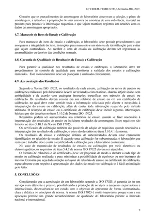 14° CREEM. FEMEC/UFU, Uberlândia-MG, 2007.
9
Convém que os procedimentos de amostragem do laboratório descrevam a seleção, o plano de
amostragem, a retirada e a preparação de uma amostra ou amostras de uma substância, material ou
produto para produzir a informação requerida, e que sejam mantidos registros em detalhes com os
dados de amostragem apropriados.
4.7. Manuseio de Itens de Ensaio e Calibração
Para manuseio de itens de ensaio e calibração, o laboratório deve possuir procedimentos que
assegurem a integridade do item, instruções para manuseio e um sistema de identificação para evitar
que sejam confundidos. Ao receber o item de ensaio ou calibração devem ser registradas as
anormalidades ou desvios das condições normais.
4.8. Garantia da Qualidade de Resultados de Ensaio e Calibração
Para garantir a qualidade nos resultados de ensaio e calibração, o laboratório deve ter
procedimentos de controle da qualidade para monitorar a validade dos ensaios e calibrações
realizados. Este monitoramento deve ser planejado e analisado criticamente.
4.9. Apresentação dos Resultados
Segundo a Norma ISO 17025, os resultados de cada ensaio, calibração ou séries de ensaios ou
calibrações realizados pelo laboratório devem ser relatados com exatidão, clareza, objetividade, sem
ambigüidade e de acordo com quaisquer instruções específicas nos métodos de ensaio ou
calibração. Os resultados devem constar em um relatório de ensaio ou em um certificado de
calibração, no qual deve estar contido toda a informação solicitada pelo cliente e necessária à
interpretação do ensaio ou calibração, além de conter toda informação requerida pelo método
utilizado. O relatório de ensaio ou o certificado de calibração deve incluir algumas informações
básicas que são descritas no item 5.10.2 da Norma ISO 17025.
Requisitos podem ser acrescentados aos relatórios de ensaio quando se fizer necessário à
interpretação dos resultados de ensaio ou incluírem resultados de amostragem. Estes requisitos são
listados no item 5.10.3 da Norma ISO 17025.
Os certificados de calibração também são passíveis de adição de requisitos quando necessária a
interpretação dos resultados da calibração, e estes são descritos no item 5.10.4.1 da norma.
Os resultados de ensaio e calibração obtidos de subcontratados devem estar claramente
identificados no relatório de ensaio. E quando uma calibração for subcontratada, o laboratório que
realizou o trabalho deve emitir o certificado de calibração para o laboratório contratante.
No caso de transmissão de resultados de ensaios ou calibrações por meio eletrônico ou
eletromagnético, os requisitos do item 5.4.7 da norma ISO 17025 devem ser atendidos.
O formato de relatórios e de certificados deve ser projetado de modo a atender a cada tipo de
ensaio ou calibração realizada e para minimizar a possibilidade de equívoco ou uso incorreto do
mesmo. Convém que seja dada atenção ao layout do relatório de ensaio ou certificado de calibração,
especialmente com respeito à apresentação dos dados de ensaio ou calibração e à fácil assimilação
pelo leitor.
5. CONCLUSÕES
Considerando que a acreditação de um laboratório segundo a ISO 17025, é garantia de ter um
serviço mais eficiente e preciso, possibilitando a prestação de serviços a empresas exportadoras e
internacionais, desenvolveu-se um estudo com o objetivo de apresentar de forma sistematizada,
clara e didática os princípios da norma. A norma ISO 17025 é muito importante porque com a sua
aplicação permite um grande reconhecimento de qualidade do laboratório perante o mercado
nacional e internacional.
 