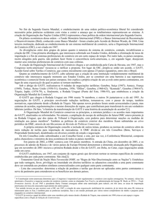 No fim da Segunda Guerra Mundial, o estabelecimento de uma ordem político-econômica liberal foi considerado
necessário pelas potências ocidentais com vistas a conter a ameaça que os totalitarismos representavam ao sistema. A
criação da Organização das Nações Unidas (ONU) representou a base política da ordem internacional pós-Segunda Guerra.
Os pilares econômicos dessa ordem - o Fundo Monetário Internacional (FMI) e o Banco Internacional de Reconstrução
e Desenvolvimento (Bird), conhecido como Banco Mundial - foram criados pelo Acordo de Bretton Woods, de 1944. Uma
terceira instituição, dedicada ao estabelecimento de um sistema multilateral de comércio, seria a Organização Internacional
do Comércio (OIC), a ser criada em 1947.
As divergências entre dois grupos de países quanto à natureza do sistema de comércio, contudo, inviabilizaram a
criação da OIC. Uma primeira abordagem, que interessava sobretudo aos Estados Unidos, defendia a eliminação de taxas de
importação e o fim de sistemas preferenciais de comércio em um curto espaço de tempo. Por outro lado, os países europeus,
recém atingidos pela guerra, não podiam fazer frente à concorrência norte-americana, e, em segundo lugar, desejavam
manter seus sistemas preferenciais de comércio com suas colônias.
A criação da Organização Internacional do Comércio chegou a ser estabelecida pela Carta de Havana, em 1947, mas o
Congresso norte-americano2
recusou-se a ratificar a proposta. Em lugar da OIC, propôs-se então um acordo, o GATT,
Acordo Geral sobre Tarifas e Comércio, que contou inicialmente com apenas 23 países signatários, entre eles o Brasil.
Quanto ao estabelecimento do GATT, cabe salientar que a criação de uma instituição verdadeiramente multilateral de
comércio não interessava naquele momento aos Estados Unidos, por se constituir em uma barreira à sua supremacia
econômica e comercial frente aos países europeus. Isto explica a própria criação de um acordo entre partes contratantes, em
lugar de uma organização da qual os países se tornam membros.
Sob o abrigo do GATT, realizaram-se 8 rodadas de negociações tarifárias: Genebra, Suíça (1947); Annecy, França
(1949); Torkay, Reino Unido (1950-51); Genebra, 1956; “Dillon”, Genebra, (1960-62); “Kennedy”, Genebra (1964-67);
Tóquio, Japão, (1974-79), e, finalmente, a Rodada Uruguai (Punta del Este, 1986-93), que estabeleceu a criação da
Organização Mundial do Comércio3
.
O GATT que chegou à Rodada Uruguai em 1986 reunia 76 membros, e outros 36 juntariam-se a ele até 1995. As
negociações do GATT, a princípio envolvendo reduções tarifárias, tornaram-se, com o passar do tempo, também
normativas, especialmente desde a Rodada de Tóquio. Não apenas novos produtos foram sendo acrescentados à pauta, mas
centenas de acordos, regulamentações e mesmo distorções de regras, que contribuíram para transformá-lo em um verdadeiro
labirinto jurídico. De fato, “a história da transformação do GATT é uma história de acumulação de acordos”[1].
A Organização Mundial do Comércio conservou os princípios, a estrutura jurídica e os acordos mais importantes
do GATT, atualizados ou reformulados. No entanto, a ampliação do escopo de atribuições da futura OMC estava presente já
na Rodada Uruguai, que deu status de Tribunal à Organização, com poderes para determinar sanções ou medidas de
retaliação aos países membros4
. Também as políticas de comércio exterior dos membros ficam submetidas ao crivo
periódico da OMC, através de um Mecanismo de Revisão de Políticas Comerciais.
A própria estrutura da Organização concebe a inclusão de outros temas, produtos ou normas de comércio além da
mera redução de tarifas para importação de mercadorias. A OMC divide-se em três Conselhos (Bens, Serviços e
Propriedade Intelectual), desdobrados em diversos comitês de estudo e negociação.
Os três Conselhos estão subordinados a um Conselho Geral, e este, por sua vez, à Conferência Ministerial, composta
pelos chanceleres e ministros da área econômica de todos os países membros.
Em janeiro de 2002, a OMC contava com 144 países membros. A entrada da China, em dezembro de 2001, e os
processos de adesão da Rússia e de vários países da Europa Oriental demonstram a dimensão alcançada pela Organização,
que em novembro de 2001 iniciava a primeira Rodada desde o fim do GATT, em Doha, no Catar, cujas negociações ainda
estão em curso.
O GATT estabeleceu, em 1947, um conjunto de regras gerais que deveriam nortear as normas específicas de comércio
estabelecidas por cada parte contratante. São elas[2]:
- Tratamento Geral da Nação Mais Favorecida (NMF, ou “Regra de Não-Discriminação entre as Nações”): Estabelece
que toda vantagem, favor, privilégio ou imunidade em direitos tarifários ou aduaneiros concedida a uma parte contratante
deve ser estendida aos produtos similares comercializados com qualquer outra parte contratante;
- Lista das concessões: determina a relação de produtos e tarifas que devem ser aplicadas entre partes contratantes e
serve de parâmetro para estenderem-se os benefícios aos demais países;
2
A Constituição norte-americana determina que o Congresso é responsável por regulamentar o comércio com nações estrangeiras. No entanto, várias leis
autorizam o Executivo a negociar acordos de comércio exterior, como as chamadas Fast Track e, na administração de George W. Bush, as TPA’s – Trade
Promotion Autority. Já em 1945 o presidente Harry Truman conseguia editar uma autorização para reduzir, em três anos, as taxas de importação
americanas em troca de concessões equivalentes de outros países.
3
Em sentido inverso ao que ocorreu com a OIC em 1947, a criação de uma organização multilateral de comércio, já no início dos anos 90, tornou-se
interessante para os Eua, e também para as potências européias, face a um mundo pontuado por vários outros competidores de médio e pequeno porte
engajados no comércio internacional.
4
O GATT já exercia o papel de árbitro entre seus membros pelo menos desde a Rodada de Tóquio, mas somente em 1994 criou-se um espaço e regras
específicas com o Órgão de Solução de Controvérsias.
 