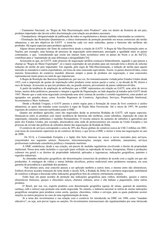 - Tratamento Nacional, ou “Regra de Não Discriminação entre Produtos”: uma vez dentro da fronteira de um país,
produtos importados não devem sofrer discriminação com relação aos produtos nacionais;
- Transparência: obrigatoriedade de publicação de todos os regulamentos e demais medidas relacionadas ao comércio;
- Eliminação das Restrições Quantitativas: o único instrumento de proteção permitido em trocas comerciais são tarifas
aduaneiras, e um dos objetivos do GATT é torná-las cada vez mais reduzidas; quotas e barreiras não tarifárias são
proibidas. Há regras especiais para produtos agrícolas.
Alguns desses princípios são fonte de controvérsia desde a criação do GATT. A Regra de Não-Discriminação entre as
Nações, por exemplo, uma herança do processo de negociação norte-americano, pressupõe a igualdade entre os países
contratantes, o que, “considerando que existe um imenso hiato econômico entre os países do Norte e os do Sul”[3],
contribuiu para a “manutenção de suas diferenças e desigualdades”[4].
Acrescente-se que, no GATT, todo processo de negociação tarifária começava bilateralmente, segundo o que passou a
chamar-se “Regra do Maior Exportador”: só o maior exportador de um produto para um mercado teria o direito de solicitar
reduções de tarifas do país importador. Em seguida, pela regra de Não-Discriminação, a redução de tarifas para aquele
mercado se estenderia a outros exportadores, em troca de uma concessão equivalente. Assim, os países desenvolvidos, como
maiores fornecedores do comércio mundial, ditavam sempre a pauta de produtos em negociação, e suas concessões
representavam muito pouco no total do que importavam.
A Regra de Restrição das Barreiras Quantitativas, por sua vez, foi sistematicamente violada pelos Estados Unidos desde
1955, com a imposição de quotas de importação sobre produtos como açúcar queijo e carne, e, na década de 90, têxteis e
suco de laranja. Acrescente-se que tais produtos são, na grande maioria, provenientes de países subdesenvolvidos.
A partir da tendência de ampliação de atribuições que a OMC representou em relação ao GATT, uma série de novos
temas, muitos deles polêmicos, passaram a integrar a agenda da Organização, ao lado daqueles já tratados pelo GATT desde
1947. Mesmo que a cada tema negociado corresponda uma série extensa de acordos e comitês regulatórios, estes podem ser
agrupados em grandes áreas, como Acordos Regionais de Comércio, Agricultura, Serviços, Propriedade Intelectual,
Investimentos e Meio Ambiente.
Desde a Rodada Uruguai, o GATT passou a emitir regras para a formação de zonas de livre comércio e uniões
aduaneiras, as quais são tratadas como exceções à regra da Nação Mais Favorecida. Até o início de 1997, 96 acordos
regionais de comércio estavam notificados junto à OMC.
Quanto aos produtos agrícolas, estes são negociados desde as primeiras Rodadas do GATT, sob regras especiais.
Destacam-se entre os produtos com maior incidência de barreiras não tarifárias, como subsídios, imposição de cotas de
importação, cláusulas ambientais e medidas fitossanitárias. O recente anúncio do aumento de subsídios à agricultura por
parte dos Estados Unidos, por exemplo, desencadeou uma onda de protecionismos em cascata na União Européia e um
processo de revisão das políticas de subsídios dentro das negociações da Rodada de Doha.
O comércio de serviços corresponde a cerca de 20% dos fluxos globais de comércio (cerca de US$ 2 trilhões em 2001,
com taxas de crescimento superiores às do comércio de bens), o que levou a OMC a incluir o tema nas negociações no ano
de 2000.
Os EUA, a Comunidade Européia e o Japão têm forte interesse no acesso a novos mercados para serviços,
concentrados nos seguintes setores: financeiro, telecomunicações, energia, meio ambiente, saneamento, serviços
profissionais (sobretudo consultoria jurídica) e transporte marítimo.
A OMC estabeleceu, desde a sua criação, um pacote de medidas regulatórias envolvendo o direito de propriedade
intelectual. Nessa área estão incluídos o copyright (para exibição ou reprodução de textos, fonogramas, filmes e produções
culturais em geral) e os direitos de propriedade industrial, aplicados a logomarcas, indicações geográficas, patentes e
segredos industriais.
As chamadas indicações geográficas são denominações comerciais de produtos de acordo com a região em que são
produzidos. A rotulagem de vinhos e outras bebidas alcoólicas, prática tradicional entre produtores europeus, era uma
garantia de procedência e qualidade dos produtos.
Nos últimos anos, esse conceito passou a ser aplicado também a outros itens, e mesmo entre não alimentícios.
Embora diversos acordos tratassem do tema desde o século XIX, a Rodada de Doha foi a primeira negociação multilateral
de comércio a abrigar a discussão sobre indicações geográficas fora do contexto estritamente europeu.
Estão hoje em pauta acordos de proteção das indicações geográficas para vinhos, destilados, queijos e outros
alimentícios franceses, queijos e chocolates suíços, charutos cubanos, arroz e chá indiano e paquistanês, entre outros
produtos.
O Brasil, por sua vez, exporta produtos com denominação geográfica (queijo de minas, guaraná da amazônia,
cachaça, café e outros) cuja proteção esta sendo negociada. No entanto, a indústria nacional se utiliza de muitas indicações
geográficas européias para produtos como azeite, queijos, chocolates, vinhos e cervejas, para os quais poderiam ocorrer
sanções ou outros prejuízos no caso de uma regulamentação do tema.
Já o tema dos investimentos e sua relação com o comércio foi introduzido na OMC em 1996, como “mandato
educativo”, ou seja, sem prever regras ou sanções. Os investimentos transnacionais são regulamentados por uma intrincada
 