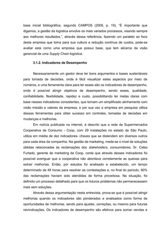 base inicial bibliográfica, segundo CAMPOS (2009, p. 19), “É importante que
digamos, a gestão da logística envolve os mais variados processos, visando sempre
aos melhores resultados.”, através dessa referência, fazendo um paralelo ao foco
desta empresa que toma para sua cultura a redução contínua de custos, pode-se
avaliar esta como uma empresa que possui base, que tem alicerce da visão
gerencial de uma Supply Chain logística.
3.1.2. Indicadores de Desempenho
Necessariamente um gestor deve ter bons argumentos e bases sustentáveis
para tomada de decisões, onde é fácil visualizar estes aspectos por meio de
números, e uma ferramenta clara para ter esses são os indicadores de desempenho,
onde é possível atingir objetivos de desempenho, sendo esses, qualidade,
confiabilidade, flexibilidade, rapidez e custo, possibilitando ter metas claras com
base nesses indicadores consistentes, que tornam um simplificado alinhamento com
visão missão e valores da empresa, e por sua vez a empresa em pesquisa utiliza
dessas ferramentas para obter sucesso em controles, tomadas de decisões em
mudanças e melhorias.
Em notícia publicada na internet, é descrito que a rede de Supermercados
Cooperativa de Consumo - Coop, com 29 instalações no estado de São Paulo,
utiliza em média de dez indicadores- chaves que se distendem em diversos outros
para cada área da companhia. Na gestão de marketing, mede-se o nível de soluções
obtidas relacionadas às reclamações dos stakeholders, consumidores. Sr. Celso
Furtado, gerente de marketing da Coop, conta que através desses indicadores foi
possível averiguar que a cooperativa não abordava corretamente as queixas para
extrair melhorias. Então, por estudos foi analisado e estabelecido, um tempo
determinado de 48 horas para resolver as contestações e, no final do período, 90%
das reclamações haviam sido atendidas de forma proveitosa. Na situação, foi
definido um processo detalhado para que os futuros problemas não permanecessem
mais sem soluções.
Através dessa argumentação nesta entrevista, prova-se que é possível atingir
melhorias quando os indicadores são ponderados e analisados como forma de
oportunidades de melhorias, sendo para ajustes, correções, ou mesmo para futuras
reivindicações. Os indicadores de desempenho são efetivos para somar vendas e

 