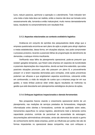 lucro, reduzir passivos, aprimorar a operação e o atendimento. Todo indicador tem
uma meta e toda meta deve ser realista, então a mesma não deve ser tomada como
excessivamente alta, tornando-a então inalcançável, muito menos demasiadamente
baixa, resultando no comprometimento com resultado final.

3.1.3. Aspectos relacionados ao contexto avaliatório logístico
Analisa-se em conjunto de opiniões dos pesquisadores deste artigo que a
empresa questionada encontra-se sem plano de ação e projeto para atingir objetivos
e metas estabelecidas, dessa forma, em situações atípicas, isso pode comprometer
o processo produtivo, levando a possíveis falhas de programação de atendimento de
demandas, e estoque mínimo insuficiente.
Verificando essa falha de planejamento operacional, pode-se presumir que
existam gargalos temporais, que freiam esta empresa em aspectos de lucratividade
e possíveis depreciações dos maquinários, devido ao lead time estendido, que estas
possíveis situações provocam, pois não possuem um plano B, e provavelmente
possam vir a terem respostas demoradas para correções, onde ações preventivas
poderiam ser eficazes e que englobariam aspectos econômicos, colocando então
em contraversão, a visão de redução de custos que a empresa prega ter em sua
gestão, e nesta ênfase pode-se obter então alguns resultados de melhorias na
gestão que está descoberta sem planejamentos estratégicos de planos de ações.

3.1.4. Enfoques logísticos inspecionados e demais ferramentais
Nos prospectos futuros visando o crescimento operacional dentro de um
planejamento, nas medições de serviços prestados de fornecedores, integração
informatizada entre clientes e fornecedores, controle de qualidade sobre estes,
treinamentos específicos no campo logístico, atendimento total a demanda contra
capacidade produtiva, controle de percentual de acuracidade de estocagem,
documentações administrativas otimizadas, ainda são elementos de estudo e ganho
de conhecimento dentro desta empresa, porém as influências por partes não são de
formas impactantes no operacional dessa companhia, mas com enfoques e

 