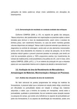 aplicações de testes podem-se atingir níveis satisfatórios em elevações de
desempenhos.

3.1.5. Demonstração de resultado no contexto avaliado dos enfoques
Conforme CAMPOS (2009, p. 67), no aspecto de gestão dos estoques,
“Nessa conjuntura, são questionadas nas organizações as possíveis ações a serem
tomadas para diminuir o risco de desabastecimento, assim como o excesso de
dinheiro preso, sem rendimento financeiro, no caso de serem mantidos grandes
volumes disponíveis em estoque”. Nessa visão é possível entender que obtendo um
diagnostico no controle de estocagem, sendo este um dos elementos mencionados
acima como área descoberta da empresa no campo de pesquisa, irá de forma
produtiva reduzir gastos e prevenir possíveis paradas na produção, pois tendo um
nível de acuracidade próximo a 100% proporciona acertos nos investimentos de
compra de matéria prima, onde possibilitaria uma politica de JIC, Just In Case, como
explica CAMPOS, (2009, p.67), [...] “é um sistema de produção em que a empresa
opera com sua capacidade máxima com o objetivo de atender a demanda futura”.

3.2. Avaliação da área de Recebimento de Mercadorias e
Armazenagem de Materiais, Movimentação e Estoque em Processo.
3.2.1. Análise das situações da área de recebimento
No fator estrutural de janelas programadas de entrega de matérias de
fornecedores, é possível saber que a empresa em estudo deste artigo, encontra-se
em dificuldade na pontualidade destes em relação à entrega dos materiais
adquiridos, a saber, que o trinômio do sucesso em transportes, sendo estes a
pontualidade, qualidade e produtividade, fica em evidencia nessa situação exposta
na pesquisa de campo, que existe uma ineficiência no aspecto de pontualidade por
parte dos fornecedores. E no aspecto de identificação de mercadorias, existe uma

 