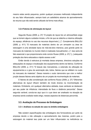 mesmo estes sendo pequenos, porém qualquer processo melhorado independente
do seu fator influenciador, sempre trará um satisfatório alcance de aproveitamento
do recurso que não está sendo utilizado da forma mais eficaz.

3.2.4 Fatores de otimização do layout
Segundo Russo (2009, p. 27) “O projeto de layout de um almoxarifado exige
que se tomem alguns cuidados iniciais, a fim de que se obtenha a máxima utilização
do espaço, eficiência no uso dos recursos disponíveis [...]”. Complementa BALLOU
(2006, p. 411) “O manuseio de materiais dentro de um armazém ou área de
estocagem é uma atividade típica de mão-de-obra intensiva, pois grande parte do
manuseio de materiais no mundo inteiro é realizada manualmente [...]”. Isso seria de
fato essencial o que proporcionaria onde conclui Russo (2009, p. 27) “[...] adequada
proteção dos itens estocados e rápido acesso a ele”.
Então devido à estrutura já montada dessa empresa, direciona soluções de
adequações do espaço e localização dos equipamentos dentro da fabrica. Conforme
BALLOU (2006, p. 411) “O leiaute das mercadorias, a extensão da utilização de
equipamentos e o grau de automação são, todos, fatores que se refletem no custo
do manuseio de materiais”. Dessa maneira o autor demonstra que criar a melhor
junção desses fatores seria objetivo de um projeto de movimentação de materiais.
E fatores de alta consideração são conforme Russo (2009, p. 27) “Diferentes
alternativas de layout influem também de modo diverso na movimentação de
materiais. Entretanto, em qualquer alternativa adotada, duas variáveis se destacam
por seu poder de influência: intensidade de fluxo e distância percorrida”. Dessa
segunda variável, conclui-se aqui que é o que deve ser analisado na situação da
empresa sendo avaliada neste artigo, nesses aspectos de distancias percorrida.

3.3. Avaliação do Processo de Embalagem
3.3.1. Análises no estudo de caso no âmbito embalagens
Não existem especificações das embalagens dos fornecedores por parte da
empresa devido a não utilização e aproveitamento das mesmas, porém para a
estocagem do material isso pode ser um fator influenciador na ineficiência na

 