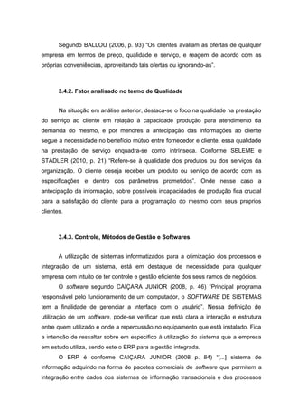 Segundo BALLOU (2006, p. 93) “Os clientes avaliam as ofertas de qualquer
empresa em termos de preço, qualidade e serviço, e reagem de acordo com as
próprias conveniências, aproveitando tais ofertas ou ignorando-as”.

3.4.2. Fator analisado no termo de Qualidade
Na situação em análise anterior, destaca-se o foco na qualidade na prestação
do serviço ao cliente em relação à capacidade produção para atendimento da
demanda do mesmo, e por menores a antecipação das informações ao cliente
segue a necessidade no benefício mútuo entre fornecedor e cliente, essa qualidade
na prestação de serviço enquadra-se como intrínseca. Conforme SELEME e
STADLER (2010, p. 21) “Refere-se à qualidade dos produtos ou dos serviços da
organização. O cliente deseja receber um produto ou serviço de acordo com as
especificações e dentro dos parâmetros prometidos”. Onde nesse caso a
antecipação da informação, sobre possíveis incapacidades de produção fica crucial
para a satisfação do cliente para a programação do mesmo com seus próprios
clientes.

3.4.3. Controle, Métodos de Gestão e Softwares
A utilização de sistemas informatizados para a otimização dos processos e
integração de um sistema, está em destaque de necessidade para qualquer
empresa com intuito de ter controle e gestão eficiente dos seus ramos de negócios.
O software segundo CAIÇARA JUNIOR (2008, p. 46) “Principal programa
responsável pelo funcionamento de um computador, o SOFTWARE DE SISTEMAS
tem a finalidade de gerenciar a interface com o usuário”. Nessa definição de
utilização de um software, pode-se verificar que está clara a interação e estrutura
entre quem utilizado e onde a repercussão no equipamento que está instalado. Fica
a intenção de ressaltar sobre em especifico à utilização do sistema que a empresa
em estudo utiliza, sendo este o ERP para a gestão integrada.
O ERP é conforme CAIÇARA JUNIOR (2008 p. 84) “[...] sistema de
informação adquirido na forma de pacotes comerciais de software que permitem a
integração entre dados dos sistemas de informação transacionais e dos processos

 