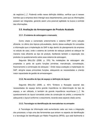 de negócios [...]”. Podendo então nessa definição didática, verificar que é nesses
tramites que a empresa deve interagir seus departamentos, para que as informações
possam ser integradas, gerando assim uma possível agilidade na busca e controle
das informações.

3.5. Avaliação da Armazenagem de Produto Acabado
3.5.1. O sistema de estocagem e manuseio
Como citado e comentado anteriormente o sistema ERP como solução
eficiente, no último dos tópicos pré-avaliados, dentro dessa avaliação foi concedida
a informação que a implantação do SAP é algo dentro do planejamento da empresa
no estudo de caso, onde o sistema de controle de estoque poderá se adequar de
maneira mais eficiente ao tipo de produto, facilitando também a separação dos
produtos no questionamento sobre esse sistema de estocagem.
Segundo BALLOU (2006, p. 376) “As instalações de estocagem são
projetadas a partis de quatro funções primárias: manutenção, consolidação,
fracionamento e combinação de estoques.”. Onde nessa avaliação a implantação do
SAP, atingiria esses primordiais funções, adequando as necessidades e criando
maior capacidade de gestão de armazenagem.
3.5.2. Na escolha do tipo de espaço e definição do layout
Segundo BALLOU (2006, p. 401) “Embora a flutuação sazonal das
necessidades de espaço tenha grande importância na determinação do tipo de
espaço, a ser utilizado, é também de grande importância reconhecer [...]”. No
questionamento do layout concebido antes da construção do prédio, a empresa foi
adequando o layout conforme o crescimento, levando esse aspecto citado acima.
3.5.3. Tecnologia na identificação de mercadorias no armazém
A Tecnologia da Informação está aumentando cada vez mais a integração
dos processos, e hoje uma das ferramentas que entram no aspecto de identificação
é a tecnologia de Identificação por Rádio Frequência (RFID), que está facilmente e

 