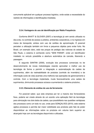 comumente aplicável em qualquer processo logístico, onde existe a necessidade do
rastreio de informações e identificações imediatas.

3.5.4. Vantagens do uso de Identificação por Rádio Frequência
Conforme BHATT & GLOVER (2007) a tecnologia já vem sendo utilizada no
dia-a-dia, no controle de acesso a prédios, ambientes corporativos, e no ingresso em
meios de transporte; ambos com uso de cartões de aproximação. É possível
perceber a utilização também em livros e pequenos objetos para evitar furto. No
Brasil, um exemplo claro, está nas praças de pedágio das rodovias do estado de
São Paulo, o sistema é conhecido como "SEM PARAR", onde um identificador
instalado no veículo possibilita a abertura automática da cancela, liberando a
passagem.
E segundo SANTINI (2008), evolução dos processos comerciais no de
desenvolvimento de novas metodologias visando aproveitar o melhor uso da
tecnologia de forma a permitir a integração e automatização da cadeia de
suprimentos, além da rastreabilidade de produtos (controle de inventário) e de
informação (ciclo de vida) acarreta uma melhoria nas operações de gerenciamento e
controle. Com a tecnologia implantada, muda favoravelmente uma cadeia de
suprimentos, diminuindo processos ociosos e aumentando o sistema produtivo.
3.5.5. Elemento de análise do uso da ferramenta
Foi possível saber, que esta empresa por ter a maioria dos fornecedores
fixos, poderia ser criada através de um acordo uma aplicação fácil da tecnologia
para otimização nos dois lados da cadeia, que possibilitaria nas questões vantajosas
dos processos como um todo no uso, onde para GONÇALVES (2010), este sistema
agiliza processos e permite dar maior visibilidade aos produtos pelo fato de poder
disponibilizar as informações sobre os produtos em volume bem superior ao
alcançado hoje com as tecnologias disponíveis e utilizadas.

 
