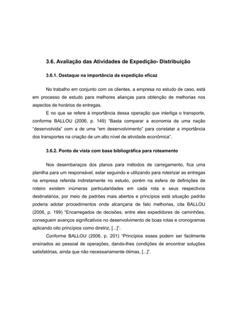 3.6. Avaliação das Atividades de Expedição- Distribuição
3.6.1. Destaque na importância da expedição eficaz
No trabalho em conjunto com os clientes, a empresa no estudo de caso, está
em processo de estudo para melhores alianças para obtenção de melhorias nos
aspectos de horários de entregas.
E no que se refere à importância dessa operação que interliga o transporte,
conforme BALLOU (2006, p. 149) “Basta comparar a economia de uma nação
“desenvolvida” com a de uma “em desenvolvimento” para constatar a importância
dos transportes na criação de um alto nível de atividade econômica”.
3.6.2. Ponto de vista com base bibliográfica para roteamento
Nos desembaraços dos planos para métodos de carregamento, fica uma
planilha para um responsável, estar seguindo e utilizando para roteirizar as entregas
na empresa referida indiretamente no estudo, porém na esfera de definições de
roteiro existem inúmeras particularidades em cada rota e seus respectivos
destinatários, por meio de padrões mais abertos e princípios está situação padrão
poderia adotar procedimentos onde alcançaria de fato melhorias, cita BALLOU
(2006, p. 199) “Encarregados de decisões, entre eles expedidores de caminhões,
conseguem avanços significativos no desenvolvimento de boas rotas e cronogramas
aplicando oito princípios como diretriz, [...]”.
Conforme BALLOU (2006, p. 201) “Princípios esses podem ser facilmente
ensinados ao pessoal de operações, dando-lhes condições de encontrar soluções
satisfatórias, ainda que não necessariamente ótimas, [...]”.

 