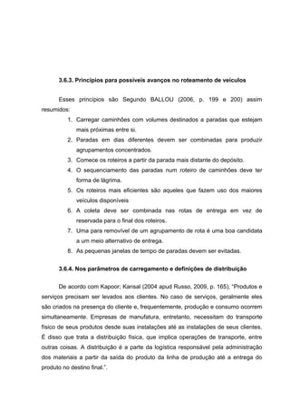 3.6.3. Princípios para possíveis avanços no roteamento de veículos
Esses princípios são Segundo BALLOU (2006, p. 199 e 200) assim
resumidos:
1. Carregar caminhões com volumes destinados a paradas que estejam
mais próximas entre si.
2. Paradas em dias diferentes devem ser combinadas para produzir
agrupamentos concentrados.
3. Comece os roteiros a partir da parada mais distante do depósito.
4. O sequenciamento das paradas num roteiro de caminhões deve ter
forma de lágrima.
5. Os roteiros mais eficientes são aqueles que fazem uso dos maiores
veículos disponíveis
6. A coleta deve ser combinada nas rotas de entrega em vez de
reservada para o final dos roteiros.
7. Uma para removível de um agrupamento de rota é uma boa candidata
a um meio alternativo de entrega.
8. As pequenas janelas de tempo de paradas devem ser evitadas.
3.6.4. Nos parâmetros de carregamento e definições de distribuição
De acordo com Kapoor; Kansal (2004 apud Russo, 2009, p. 165), “Produtos e
serviços precisam ser levados aos clientes. No caso de serviços, geralmente eles
são criados na presença do cliente e, frequentemente, produção e consumo ocorrem
simultaneamente. Empresas de manufatura, entretanto, necessitam do transporte
físico de seus produtos desde suas instalações até as instalações de seus clientes.
É disso que trata a distribuição física, que implica operações de transporte, entre
outras coisas. A distribuição é a parte da logística responsável pela administração
dos materiais a partir da saída do produto da linha de produção até a entrega do
produto no destino final.”.

 