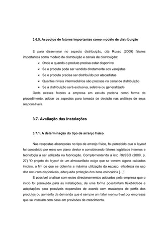 3.6.5. Aspectos de fatores importantes como modelo de distribuição

E para disseminar no aspecto distribuição, cita Russo (2009) fatores
importantes como modelo de distribuição e canais de distribuição:
 Onde e quando o produto precisa estar disponível
 Se o produto pode ser vendido diretamente aos varejistas
 Se o produto precisa ser distribuído por atacadistas
 Quantos níveis intermediários são precisos no canal de distribuição
 Se a distribuição será exclusiva, seletiva ou generalizada
Onde nesses fatores a empresa em estudo poderia como forma de
procedimento, adotar os aspectos para tomada de decisão nas análises de seus
responsáveis.

3.7. Avaliação das Instalações

3.7.1. A determinação do tipo de arranjo físico
Nas respostas alcançadas no tipo de arranjo físico, foi percebido que o layout
foi concebido por meio um plano diretor e considerando fatores logísticos internos e
tecnologia a ser utilizada na fabricação. Complementando a isto RUSSO (2009, p.
27) “O projeto do layout de um almoxarifado exige que se tomem alguns cuidados
iniciais, a fim de que se obtenha a máxima utilização do espaço, eficiência no uso
dos recursos disponíveis, adequada proteção dos itens estocados [...]”.
É possível analisar com estes direcionamentos adotados pela empresa que o
inicio foi planejado para as instalações, de uma forma possibilitam flexibilidade e
adaptações para possíveis expansões de acordo com mudanças de perfis dos
produtos ou aumento da demanda que é sempre um fator mensurável por empresas
que se instalam com base em previsões de crescimento.

 