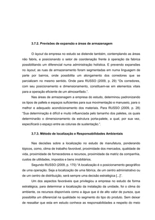 3.7.2. Previsões de expansão e áreas de armazenagem
O layout da empresa no estudo se distende também, contemplando as áreas
não fabris, e posicionando o setor de coordenação frente à operação da fabrica
possibilitando um diferencial numa administração holística. E prevendo expansões
no layout, as ruas de armazenamento foram segmentadas em numa linguagem de
parte por bairros, onde possibilita um alongamento dos corredores que se
parcializam no mesmo sentido. Onde para RUSSO (2009, p. 29) “Os corredores,
com seu posicionamento e dimensionamento, constituem-se em elementos vitais
para a operação eficiente de um almoxarifado.”.
Nas áreas de armazenagem a empresa do estudo, determinou padronizando
os tipos de pallets e espaços suficientes para sua movimentação e manuseio, para o
melhor e adequado acondicionamento dos materiais. Para RUSSO (2009, p. 28)
“Sua determinação é difícil e muito influenciada pelo tamanho dos paletes, os quais
determinarão o dimensionamento da estrutura porta-palete, a qual, por sua vez,
especificará o espaço entre as colunas de sustentação.”.
3.7.3. Método de localização e Responsabilidades Ambientais
Nas decisões sobre a localização no estudo de manufatura, ponderando
tópicos, como, clima de trabalho favorável, proximidade dos mercados, qualidade de
vida, proximidade de fornecedores e recursos, proximidade da matriz da companhia,
custos de utilidades, impostos e bens imobiliários.
Segundo RUSSO (2009, p. 170) “A localização é o posicionamento geográfico
de uma operação. Seja a localização de uma fábrica, de um centro administrativo ou
de um centro de distribuição, será sempre uma decisão estratégica [...]”.
Um dos aspectos favoráveis que privilegiou a empresa no estudo de forma
estratégica, para determinar a localização da instalação da unidade, foi o clima do
ambiente, os recursos disponíveis como a água que é de alto valor de pureza, que
possibilita um diferencial na qualidade no segmento do tipo do produto. Sem deixar
de ressaltar que esta em estudo conhece as responsabilidades a respeito do meio

 