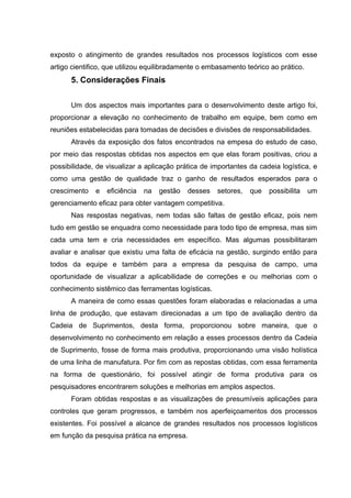 exposto o atingimento de grandes resultados nos processos logísticos com esse
artigo cientifico, que utilizou equilibradamente o embasamento teórico ao prático.

5. Considerações Finais
Um dos aspectos mais importantes para o desenvolvimento deste artigo foi,
proporcionar a elevação no conhecimento de trabalho em equipe, bem como em
reuniões estabelecidas para tomadas de decisões e divisões de responsabilidades.
Através da exposição dos fatos encontrados na empesa do estudo de caso,
por meio das respostas obtidas nos aspectos em que elas foram positivas, criou a
possibilidade, de visualizar a aplicação prática de importantes da cadeia logística, e
como uma gestão de qualidade traz o ganho de resultados esperados para o
crescimento

e

eficiência

na

gestão

desses

setores,

que

possibilita

um

gerenciamento eficaz para obter vantagem competitiva.
Nas respostas negativas, nem todas são faltas de gestão eficaz, pois nem
tudo em gestão se enquadra como necessidade para todo tipo de empresa, mas sim
cada uma tem e cria necessidades em específico. Mas algumas possibilitaram
avaliar e analisar que existiu uma falta de eficácia na gestão, surgindo então para
todos da equipe e também para a empresa da pesquisa de campo, uma
oportunidade de visualizar a aplicabilidade de correções e ou melhorias com o
conhecimento sistêmico das ferramentas logísticas.
A maneira de como essas questões foram elaboradas e relacionadas a uma
linha de produção, que estavam direcionadas a um tipo de avaliação dentro da
Cadeia de Suprimentos, desta forma, proporcionou sobre maneira, que o
desenvolvimento no conhecimento em relação a esses processos dentro da Cadeia
de Suprimento, fosse de forma mais produtiva, proporcionando uma visão holística
de uma linha de manufatura. Por fim com as repostas obtidas, com essa ferramenta
na forma de questionário, foi possível atingir de forma produtiva para os
pesquisadores encontrarem soluções e melhorias em amplos aspectos.
Foram obtidas respostas e as visualizações de presumíveis aplicações para
controles que geram progressos, e também nos aperfeiçoamentos dos processos
existentes. Foi possível a alcance de grandes resultados nos processos logísticos
em função da pesquisa prática na empresa.

 