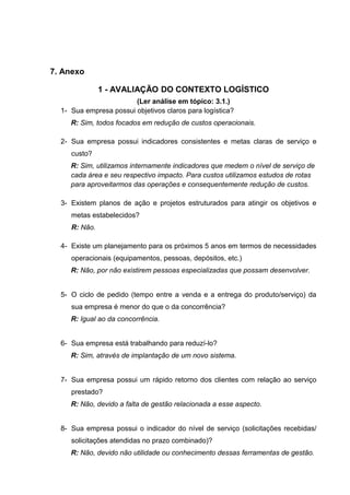 7. Anexo
1 - AVALIAÇÃO DO CONTEXTO LOGÍSTICO
(Ler análise em tópico: 3.1.)
1- Sua empresa possui objetivos claros para logística?
R: Sim, todos focados em redução de custos operacionais.
2- Sua empresa possui indicadores consistentes e metas claras de serviço e
custo?
R: Sim, utilizamos internamente indicadores que medem o nível de serviço de
cada área e seu respectivo impacto. Para custos utilizamos estudos de rotas
para aproveitarmos das operações e consequentemente redução de custos.
3- Existem planos de ação e projetos estruturados para atingir os objetivos e
metas estabelecidos?
R: Não.
4- Existe um planejamento para os próximos 5 anos em termos de necessidades
operacionais (equipamentos, pessoas, depósitos, etc.)
R: Não, por não existirem pessoas especializadas que possam desenvolver.
5- O ciclo de pedido (tempo entre a venda e a entrega do produto/serviço) da
sua empresa é menor do que o da concorrência?
R: Igual ao da concorrência.
6- Sua empresa está trabalhando para reduzí-lo?
R: Sim, através de implantação de um novo sistema.
7- Sua empresa possui um rápido retorno dos clientes com relação ao serviço
prestado?
R: Não, devido a falta de gestão relacionada a esse aspecto.
8- Sua empresa possui o indicador do nível de serviço (solicitações recebidas/
solicitações atendidas no prazo combinado)?
R: Não, devido não utilidade ou conhecimento dessas ferramentas de gestão.

 