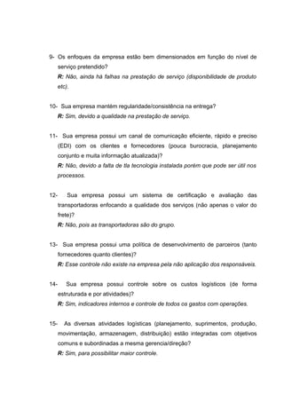 9- Os enfoques da empresa estão bem dimensionados em função do nível de
serviço pretendido?
R: Não, ainda há falhas na prestação de serviço (disponibilidade de produto
etc).
10- Sua empresa mantém regularidade/consistência na entrega?
R: Sim, devido a qualidade na prestação de serviço.
11- Sua empresa possui um canal de comunicação eficiente, rápido e preciso
(EDI) com os clientes e fornecedores (pouca burocracia, planejamento
conjunto e muita informação atualizada)?
R: Não, devido a falta de tla tecnologia instalada porém que pode ser útil nos
processos.
12-

Sua empresa possui um sistema de certificação e avaliação das
transportadoras enfocando a qualidade dos serviços (não apenas o valor do
frete)?
R: Não, pois as transportadoras são do grupo.

13- Sua empresa possui uma política de desenvolvimento de parceiros (tanto
fornecedores quanto clientes)?
R: Esse controle não existe na empresa pela não aplicação dos responsáveis.
14-

Sua empresa possui controle sobre os custos logísticos (de forma
estruturada e por atividades)?
R: Sim, indicadores internos e controle de todos os gastos com operações.

15-

As diversas atividades logísticas (planejamento, suprimentos, produção,
movimentação, armazenagem, distribuição) estão integradas com objetivos
comuns e subordinadas a mesma gerencia/direção?
R: Sim, para possibilitar maior controle.

 