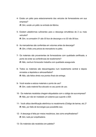 4- Existe um pátio para estacionamento dos veículos de fornecedores em sua
empresa?
R: Sim, existe um pátio na entrada da fábrica.
5- Existem plataformas suficientes para a descarga simultânea de 2 ou mais
veículos?
R: Sim, no armazém 01 são 03 box de descarga e no 02 não 06 box.
6- As mercadorias são conferidas em volumes antes da descarga?
R: Sim, é feito uma prévia da mercadoria no pátio.
7- Os materiais são provenientes de fornecedores com qualidade certificada, a
ponto de evitar as conferências de recebimento?
R: Não, nenhum fornecedor trabalha com qualidade assegurada.
8- Todos os materiais são descarregados num recebimento central e depois
enviados a depósitos e almoxarifados?
R: Não, são feitos direto nos pontos finais de entrega.

9- Você recebe e estoca materiais o ponto de uso?
R: Sim, cada material fica alocado no seu ponto de uso.
10- Os materiais recebidos chegam etiquetados com o código de sua empresa?
R: Não, por não ter instalado um sistema que suporte o EDI.
11- Você utiliza identificação eletrônica no recebimento (Código de barras, etc.)?
R: Não, por falta de tecnologia que possibilite isso.
12- A descarga é feita por meios mecânicos, tais como empilhadeiras?
R: Sim, tudo por empilhadeira.
13- Os materiais são recebidos em paletes?

 