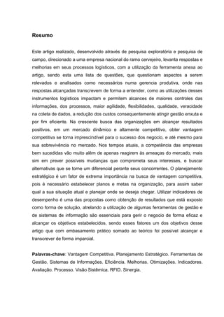 Resumo
Este artigo realizado, desenvolvido através de pesquisa exploratória e pesquisa de
campo, direcionado a uma empresa nacional do ramo cervejeiro, levanta respostas e
melhorias em seus processos logísticos, com a utilização da ferramenta anexa ao
artigo, sendo esta uma lista de questões, que questionam aspectos a serem
relevados e analisados como necessários numa gerencia produtiva, onde nas
respostas alcançadas transcrevem de forma a entender, como as utilizações desses
instrumentos logísticos impactam e permitem alcances de maiores controles das
informações, dos processos, maior agilidade, flexibilidades, qualidade, veracidade
na coleta de dados, a redução dos custos consequentemente atingir gestão enxuta e
por fim eficiente. Na crescente busca das organizações em alcançar resultados
positivos, em um mercado dinâmico e altamente competitivo, obter vantagem
competitiva se torna imprescindível para o sucesso dos negocio, e até mesmo para
sua sobrevivência no mercado. Nos tempos atuais, a competência das empresas
bem sucedidas vão muito além de apenas reagirem às ameaças do mercado, mais
sim em prever possíveis mudanças que comprometa seus interesses, e buscar
alternativas que se torne um diferencial perante seus concorrentes. O planejamento
estratégico é um fator de extrema importância na busca de vantagem competitiva,
pois é necessário estabelecer planos e metas na organização, para assim saber
qual a sua situação atual e planejar onde se deseja chegar. Utilizar indicadores de
desempenho é uma das propostas como obtenção de resultados que está exposto
como forma de solução, atrelando a utilização de algumas ferramentas de gestão e
de sistemas de informação são essenciais para gerir o negocio de forma eficaz e
alcançar os objetivos estabelecidos, sendo esses fatores um dos objetivos desse
artigo que com embasamento prático somado ao teórico foi possível alcançar e
transcrever de forma imparcial.
Palavras-chave: Vantagem Competitiva. Planejamento Estratégico. Ferramentas de
Gestão. Sistemas de Informações. Eficiência. Melhorias. Otimizações. Indicadores.
Avaliação. Processo. Visão Sistêmica. RFID. Sinergia.

 