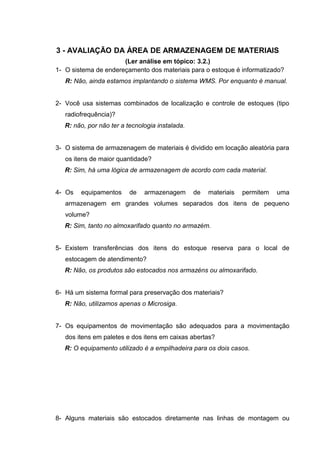 3 - AVALIAÇÃO DA ÁREA DE ARMAZENAGEM DE MATERIAIS
(Ler análise em tópico: 3.2.)
1- O sistema de endereçamento dos materiais para o estoque é informatizado?
R: Não, ainda estamos implantando o sistema WMS. Por enquanto é manual.
2- Você usa sistemas combinados de localização e controle de estoques (tipo
radiofrequência)?
R: não, por não ter a tecnologia instalada.
3- O sistema de armazenagem de materiais é dividido em locação aleatória para
os itens de maior quantidade?
R: Sim, há uma lógica de armazenagem de acordo com cada material.
4- Os

equipamentos

de

armazenagem

de

materiais

permitem

uma

armazenagem em grandes volumes separados dos itens de pequeno
volume?
R: Sim, tanto no almoxarifado quanto no armazém.
5- Existem transferências dos itens do estoque reserva para o local de
estocagem de atendimento?
R: Não, os produtos são estocados nos armazéns ou almoxarifado.
6- Há um sistema formal para preservação dos materiais?
R: Não, utilizamos apenas o Microsiga.
7- Os equipamentos de movimentação são adequados para a movimentação
dos itens em paletes e dos itens em caixas abertas?
R: O equipamento utilizado é a empilhadeira para os dois casos.

8- Alguns materiais são estocados diretamente nas linhas de montagem ou

 