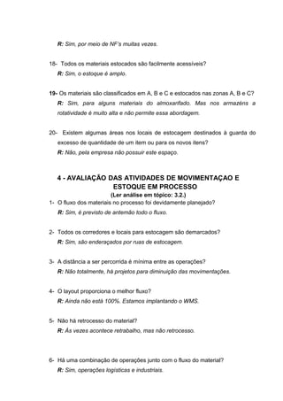 R: Sim, por meio de NF’s muitas vezes.
18- Todos os materiais estocados são facilmente acessíveis?
R: Sim, o estoque é amplo.
19- Os materiais são classificados em A, B e C e estocados nas zonas A, B e C?
R: Sim, para alguns materiais do almoxarifado. Mas nos armazéns a
rotatividade é muito alta e não permite essa abordagem.
20- Existem algumas áreas nos locais de estocagem destinados à guarda do
excesso de quantidade de um item ou para os novos itens?
R: Não, pela empresa não possuir este espaço.

4 - AVALIAÇÃO DAS ATIVIDADES DE MOVIMENTAÇAO E
ESTOQUE EM PROCESSO
(Ler análise em tópico: 3.2.)
1- O fluxo dos materiais no processo foi devidamente planejado?
R: Sim, é previsto de antemão todo o fluxo.
2- Todos os corredores e locais para estocagem são demarcados?
R: Sim, são enderaçados por ruas de estocagem.
3- A distância a ser percorrida é mínima entre as operações?
R: Não totalmente, há projetos para diminuição das movimentações.
4- O layout proporciona o melhor fluxo?
R: Ainda não está 100%. Estamos implantando o WMS.
5- Não há retrocesso do material?
R: Às vezes acontece retrabalho, mas não retrocesso.

6- Há uma combinação de operações junto com o fluxo do material?
R: Sim, operações logísticas e industriais.

 