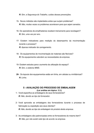R: Sim, a Segurança do Trabalho, cuidas dessas prevenções.
15- Novos métodos são implantados antes que surjam problemas?
R: Não, muitas vezes os problemas acontecem para que sejam sanados.
16- Os operadores de empilhadeiras recebem treinamento para reciclagem?
R: Sim, uma vez por ano.
17- Existem indicadores para medição do desempenho da movimentação
durante o processo?
R: Apenas indicador de carregamento.
18- Os equipamentos de movimentação de materiais são flexíveis?
R: Os equipamentos atendem as necessidades da empresa.

19- Existem estudos para o aumento da utilização do espaço?
R: Sim, o sistema WMS.
20- Os layouts dos equipamentos estão em linha, em células ou minifabricas?
R: Linha.

5 - AVALIAÇÃO DO PROCESSO DE EMBALAGEM
(Ler análise em tópico: 3.3.)
1- Você especifica as embalagens de seus fornecedores?
R: Não, devido ao tipo de fornecedor.
2- Você aproveita as embalagens dos fornecedores durante o processo de
fabricação ou expedição aos seus clientes?
R: Não, devido ao tipo de embalagem do produto desta empresa.
3- As embalagens são padronizadas entre os fornecedores do mesmo item?
R: Não, por não existir este tipo de acordo na empresa.

 