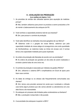 6 - AVALIAÇÃO DA PRODUÇÃO
(Ler análise em tópico: 3.4.)
1- As previsões de vendas são utilizadas apenas para aquisição de matériasprimas?
R: Não, também utilizamos para prever os produtos a serem produzidos a fim
de manter o balanceamento dos estoques de PA.
2- Você conhece a capacidade produtiva real de sua empresa?
R: Sim, para possuir o controle da produção.
3- Você sabe identificar as restrições (recursos-gargalos) de sua fábrica?
R: Sabemos onde é o gargalo de nossa fábrica, sabemos que pela
capacidade instalada de nossa adega só conseguirmos uma certa quantidade
de HL(Hectolitros), se rodarmos todas as linhas de envase com 4 turmas
temos uma capacidade instalada para quase duplicada.
4- As ordens de produção são liberadas de acordo com as prioridades?
R: As ordens de produção aos geradas um dia antes de serem realizadas e
enviada a planta todas de uma única vez.
5- O controle da produção é executado por métodos de gestão (PDCA)?
R: Sim, utilizamos o sistema ERP e empilhadeiras em Excel de apoio para
fazer esse controle.
6- As datas de entrega ou os atrasos são frequentemente comunicados aos
clientes?
R: Sim, temos uma previsão semanal de venda que é analisada e criticada
caso tenha algum produtos que não vamos atender ou atenderemos em uma
data futura a da necessidade.
7- Os estoques em processo são limitados pelos contenedores ou Kanbans?
R: Não, a produção é empurrada e não puxada.

8- A acuracidade dos estoques é superior a 98%?

 
