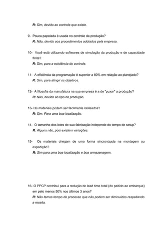 R: Sim, devido ao controle que existe.
9- Pouca papelada é usada no controle da produção?
R: Não, devido aos procedimentos adotados pela empresa.
10- Você está utilizando softwares de simulação da produção e de capacidade
finita?
R: Sim, para a existência do controle.
11- A eficiência da programação é superior a 80% em relação ao planejado?
R: Sim, para atingir os objetivos.
12- A filosofia da manufatura na sua empresa é a de "puxar" a produção?
R: Não, devido ao tipo de produção.
13- Os materiais podem ser facilmente rasteados?
R: Sim. Para uma boa localização.
14- O tamanho dos lotes de sua fabricação independe do tempo de setup?
R: Alguns não, pois existem variações.
15-

Os materiais chegam de uma forma sincronizada na montagem ou
expedição?
R: Sim para uma boa localização e boa armazenagem.

16- O PPCP contribui para a redução do lead time total (do pedido ao embarque)
em pelo menos 50% nos últimos 3 anos?
R: Não temos tempo de processo que não podem ser diminuídos respeitando
a receita.

 