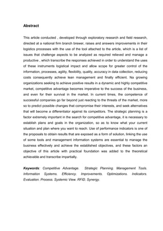 Abstract
This article conducted , developed through exploratory research and field research,
directed at a national firm branch brewer, raises and answers improvements in their
logistics processes with the use of the tool attached to the article, which is a list of
issues that challenge aspects to be analyzed as required relieved and manage a
productive , which transcribe the responses achieved in order to understand the uses
of these instruments logistical impact and allow scope for greater control of the
information, processes, agility, flexibility, quality, accuracy in data collection, reducing
costs consequently achieve lean management and finally efficient. Na growing
organizations seeking to achieve positive results in a dynamic and highly competitive
market, competitive advantage becomes imperative to the success of the business,
and even for their survival in the market. In current times, the competence of
successful companies go far beyond just reacting to the threats of the market, more
so to predict possible changes that compromise their interests, and seek alternatives
that will become a differentiator against its competitors. The strategic planning is a
factor extremely important in the search for competitive advantage, it is necessary to
establish plans and goals in the organization, so as to know what your current
situation and plan where you want to reach. Use of performance indicators is one of
the proposals to obtain results that are exposed as a form of solution, linking the use
of some tools and management information systems are essential to manage the
business effectively and achieve the established objectives, and these factors an
objective of this article with practical foundation was added to the theoretical
achievable and transcribe impartially.
Keywords: Competitive Advantage.
Information

Systems.

Efficiency.

Strategic Planning. Management Tools.
Improvements.

Evaluation. Process. Systemic View. RFID. Synergy.

Optimizations.

Indicators.

 