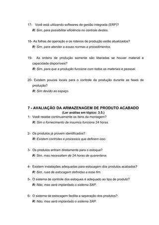 17- Você está utilizando softwares de gestão integrada (ERP)?
R: Sim, para possibilitar eficiência no controle destes.
18- As folhas de operação e os roteiros de produção estão atualizados?
R: Sim, para atender a essas normas e procedimentos.
19-

As ordens de produção somente são liberadas se houver material e
capacidade disponíveis?
R: Sim, para que a produção funcione com todos os materiais e pessoal.

20- Existem poucos locais para o controle da produção durante as fases de
produção?
R: Sim devido ao espaço.

7 - AVALIAÇÃO DA ARMAZENAGEM DE PRODUTO ACABADO
(Ler análise em tópico: 3.5.)
1- Você recebe continuamente os itens da montagem?
R: Sim o fornecimento de insumos funciona 24 horas.
2- Os produtos já provem identificados?
R: Existem controles e processos que definem isso.
3- Os produtos entram diretamente para o estoque?
R: Sim, mas necessitam de 24 horas de quarentena.
4- Existem instalações adequadas para estocagem dos produtos acabados?
R: Sim, ruas de estocagem definidas a esse fim.
5- O sistema de controle dos estoques é adequado ao tipo de produto?
R: Não, mas será implantado o sistema SAP.
6- O sistema de estocagem facilita a separação dos produtos?
R: Não, mas será implantado o sistema SAP.

 