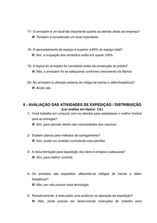 17- O armazém é um local tão importante quanto as demais áreas da empresa?
R: Também é considerado um local importante.

18- O aproveitamento do espaço é superior a 60% do espaço total?
R: Sim, a ocupação dos armazéns estão em quase 100%.
19- O layout do armazém foi concebido antes da construção do prédio?
R: Não, o armazém foi se adequando conforme crescimento da fábrica.
20- No armazém é utilizado sistema de código de barras e rádio-freqüência?
R: Ainda não.

8 - AVALIAÇÃO DAS ATIVIDADES DE EXPEDIÇÃO / DISTRIBUIÇÃO
(Ler análise em tópico: 3.6.)
1- Você trabalha em conjunto com os clientes para estabelecer o melhor horário
para as entregas?
R: Sim, para atender dentro das necessidades dos mesmos.
2- Existem planos para métodos de carregamento?
R: Sim, existe um analista controlando esta planilha.
3- A documentação para expedição dos itens é simples e adequada?
R: Sim, para melhor controle.

4- Os produtos são expedidos utilizando-se códigos de barras e rádiofreqüência?
R: Não, por não possuir essa tecnologia.
5- Periodicamente, é executada uma auditoria na operação de expedição?
R: Não, ainda precisa ser desenvolvido instruções de trabalho para

 