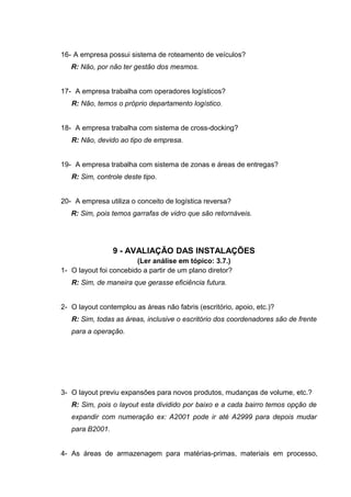 16- A empresa possui sistema de roteamento de veículos?
R: Não, por não ter gestão dos mesmos.
17- A empresa trabalha com operadores logísticos?
R: Não, temos o próprio departamento logístico.
18- A empresa trabalha com sistema de cross-docking?
R: Não, devido ao tipo de empresa.
19- A empresa trabalha com sistema de zonas e áreas de entregas?
R: Sim, controle deste tipo.
20- A empresa utiliza o conceito de logística reversa?
R: Sim, pois temos garrafas de vidro que são retornáveis.

9 - AVALIAÇÃO DAS INSTALAÇÕES
(Ler análise em tópico: 3.7.)
1- O layout foi concebido a partir de um plano diretor?
R: Sim, de maneira que gerasse eficiência futura.
2- O layout contemplou as áreas não fabris (escritório, apoio, etc.)?
R: Sim, todas as áreas, inclusive o escritório dos coordenadores são de frente
para a operação.

3- O layout previu expansões para novos produtos, mudanças de volume, etc.?
R: Sim, pois o layout esta dividido por baixo e a cada bairro temos opção de
expandir com numeração ex: A2001 pode ir até A2999 para depois mudar
para B2001.
4- As áreas de armazenagem para matérias-primas, materiais em processo,

 