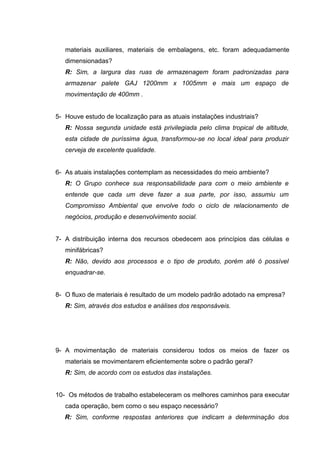 materiais auxiliares, materiais de embalagens, etc. foram adequadamente
dimensionadas?
R: Sim, a largura das ruas de armazenagem foram padronizadas para
armazenar palete GAJ 1200mm x 1005mm e mais um espaço de
movimentação de 400mm .
5- Houve estudo de localização para as atuais instalações industriais?
R: Nossa segunda unidade está privilegiada pelo clima tropical de altitude,
esta cidade de puríssima água, transformou-se no local ideal para produzir
cerveja de excelente qualidade.
6- As atuais instalações contemplam as necessidades do meio ambiente?
R: O Grupo conhece sua responsabilidade para com o meio ambiente e
entende que cada um deve fazer a sua parte, por isso, assumiu um
Compromisso Ambiental que envolve todo o ciclo de relacionamento de
negócios, produção e desenvolvimento social.
7- A distribuição interna dos recursos obedecem aos princípios das células e
minifábricas?
R: Não, devido aos processos e o tipo de produto, porém até ó possível
enquadrar-se.
8- O fluxo de materiais é resultado de um modelo padrão adotado na empresa?
R: Sim, através dos estudos e análises dos responsáveis.

9- A movimentação de materiais considerou todos os meios de fazer os
materiais se movimentarem eficientemente sobre o padrão geral?
R: Sim, de acordo com os estudos das instalações.
10- Os métodos de trabalho estabeleceram os melhores caminhos para executar
cada operação, bem como o seu espaço necessário?
R: Sim, conforme respostas anteriores que indicam a determinação dos

 