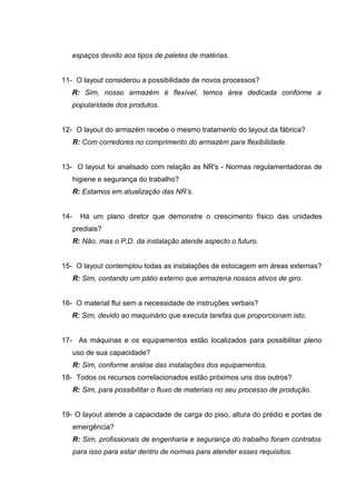 espaços devido aos tipos de paletes de matérias.
11- O layout considerou a possibilidade de novos processos?
R: Sim, nosso armazém é flexível, temos área dedicada conforme a
popularidade dos produtos.
12- O layout do armazém recebe o mesmo tratamento do layout da fábrica?
R: Com corredores no comprimento do armazém para flexibilidade.
13- O layout foi analisado com relação as NR's - Normas regulamentadoras de
higiene e segurança do trabalho?
R: Estamos em atualização das NR’s.
14-

Há um plano diretor que demonstre o crescimento físico das unidades
prediais?
R: Não, mas o P.D. da instalação atende aspecto o futuro.

15- O layout contemplou todas as instalações de estocagem em áreas externas?
R: Sim, contando um pátio externo que armazena nossos ativos de giro.
16- O material flui sem a necessidade de instruções verbais?
R: Sim, devido ao maquinário que executa tarefas que proporcionam isto.
17- As máquinas e os equipamentos estão localizados para possibilitar pleno
uso de sua capacidade?
R: Sim, conforme análise das instalações dos equipamentos.
18- Todos os recursos correlacionados estão próximos uns dos outros?
R: Sim, para possibilitar o fluxo de materiais no seu processo de produção.
19- O layout atende a capacidade de carga do piso, altura do prédio e portas de
emergência?
R: Sim, profissionais de engenharia e segurança do trabalho foram contratos
para isso para estar dentro de normas para atender esses requisitos.

 