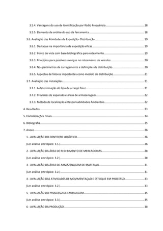 3.5.4. Vantagens do uso de Identificação por Rádio Frequência..................................................18
3.5.5. Elemento de análise do uso da ferramenta........................................................................18
3.6. Avaliação das Atividades de Expedição- Distribuição................................................................19
3.6.1. Destaque na importância da expedição eficaz....................................................................19
3.6.2. Ponto de vista com base bibliográfica para roteamento....................................................19
3.6.3. Princípios para possíveis avanços no roteamento de veículos............................................20
3.6.4. Nos parâmetros de carregamento e definições de distribuição.........................................20
3.6.5. Aspectos de fatores importantes como modelo de distribuição........................................21
3.7. Avaliação das Instalações..........................................................................................................21
3.7.1. A determinação do tipo de arranjo físico............................................................................21
3.7.2. Previsões de expansão e áreas de armazenagem...............................................................22
3.7.3. Método de localização e Responsabilidades Ambientais....................................................22
4. Resultados........................................................................................................................................23
5. Considerações Finais........................................................................................................................24
6. Bibliografia........................................................................................................................................25
7. Anexo................................................................................................................................................26
1 - AVALIAÇÃO DO CONTEXTO LOGÍSTICO........................................................................................26
(Ler análise em tópico: 3.1.).............................................................................................................26
2 - AVALIAÇÃO DA ÁREA DE RECEBIMENTO DE MERCADORIAS.......................................................28
(Ler análise em tópico: 3.2.).............................................................................................................28
3 - AVALIAÇÃO DA ÁREA DE ARMAZENAGEM DE MATERIAIS...........................................................31
(Ler análise em tópico: 3.2.).............................................................................................................31
4 - AVALIAÇÃO DAS ATIVIDADES DE MOVIMENTAÇAO E ESTOQUE EM PROCESSO.........................33
(Ler análise em tópico: 3.2.).............................................................................................................33
5 - AVALIAÇÃO DO PROCESSO DE EMBALAGEM...............................................................................35
(Ler análise em tópico: 3.3.).............................................................................................................35
6 - AVALIAÇÃO DA PRODUÇÃO.........................................................................................................38

 