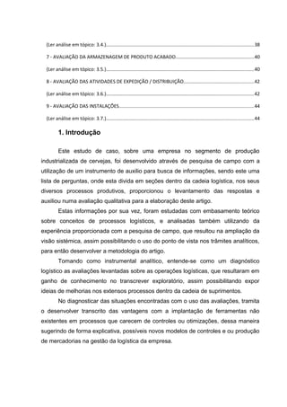 (Ler análise em tópico: 3.4.).............................................................................................................38
7 - AVALIAÇÃO DA ARMAZENAGEM DE PRODUTO ACABADO..........................................................40
(Ler análise em tópico: 3.5.).............................................................................................................40
8 - AVALIAÇÃO DAS ATIVIDADES DE EXPEDIÇÃO / DISTRIBUIÇÃO....................................................42
(Ler análise em tópico: 3.6.).............................................................................................................42
9 - AVALIAÇÃO DAS INSTALAÇÕES....................................................................................................44
(Ler análise em tópico: 3.7.).............................................................................................................44

1. Introdução
Este estudo de caso, sobre uma empresa no segmento de produção
industrializada de cervejas, foi desenvolvido através de pesquisa de campo com a
utilização de um instrumento de auxilio para busca de informações, sendo este uma
lista de perguntas, onde esta divida em seções dentro da cadeia logística, nos seus
diversos processos produtivos, proporcionou o levantamento das respostas e
auxiliou numa avaliação qualitativa para a elaboração deste artigo.
Estas informações por sua vez, foram estudadas com embasamento teórico
sobre conceitos de processos logísticos, e analisadas também utilizando da
experiência proporcionada com a pesquisa de campo, que resultou na ampliação da
visão sistémica, assim possibilitando o uso do ponto de vista nos trâmites analíticos,
para então desenvolver a metodologia do artigo.
Tomando como instrumental analítico, entende-se como um diagnóstico
logístico as avaliações levantadas sobre as operações logísticas, que resultaram em
ganho de conhecimento no transcrever exploratório, assim possibilitando expor
ideias de melhorias nos extensos processos dentro da cadeia de suprimentos.
No diagnosticar das situações encontradas com o uso das avaliações, tramita
o desenvolver transcrito das vantagens com a implantação de ferramentas não
existentes em processos que carecem de controles ou otimizações, dessa maneira
sugerindo de forma explicativa, possíveis novos modelos de controles e ou produção
de mercadorias na gestão da logística da empresa.

 