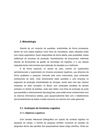 3. Metodologia
Através de um conjunto de questões, subdivididas de forma processual,
dentro de uma cadeia logística numa linha de manufatura, estas utilizadas então
com intuito exploratório, foram respondidas de forma aberta, para possibilitar visões
sistêmicas do processo de produção, levantamentos de presumíveis melhorias
através de ferramentas da gestão da tecnologia em logística, e o uso dessas
respostas foram instrumentos para obtenção de soluções ou e melhorias.
E de forma imparcial, no estudo de caso, usando um questionário
semiestruturado e segmentado em diversos processos logísticos, que direciona de
forma qualitativa a pesquisa, tomando este como instrumento, para entrevistar
profissionais do setor, onde direcionando estas questões a uma empresa no
segmento de produção industrializada de cervejas, sendo esta uma das maiores
empresas do setor cervejeiro no Brasil, com produções paralelas de demais
produtos no âmbito de bebidas, onde esta obtém uma linha de produção de porte
que possibilita o direcionamento das perguntas, para então tomar conhecimento com
os retornos informativos obtidos, para sequencialmente lidar com o detalhamento
dos levantamentos de dados e então mensurar os mesmos com visão gerencial.

3.1. Avaliação do Contexto Logístico
3.1.1. Objetivos Logísticos
Com tomada referencial bibliográfica em quadro de contexto logístico na
pesquisa de campo, o tramite da pesquisa também conduzirá as secções de
perguntas dentro das opiniões dos pesquisadores desse artigo científico. Onde por

 