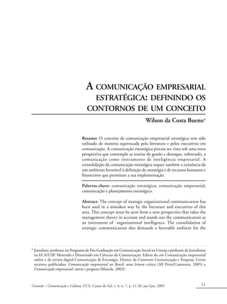 Conexão – Comunicação e Cultura, UCS, Caxias do Sul, v. 4, n. 7, p. 11-20, jan./jun. 2005 11
A COMUNICAÇÃO EMPRESARIAL
ESTRATÉGICA: DEFININDO OS
CONTORNOS DE UM CONCEITO
Wilson da Costa Bueno*
Resumo: O conceito de comunicação empresarial estratégica tem sido
utilizado de maneira equivocada pela literatura e pelos executivos em
comunicação. A comunicação estratégica precisa ser vista sob uma nova
perspectiva que contemple as teorias de gestão e destaque, sobretudo, a
comunicação como instrumento de inteligência empresarial. A
consolidação da comunicação estratégica requer também a existência de
um ambiente favorável à definição de estratégia e de recursos humanos e
financeiros que permitam a sua implementação.
Palavras-chave: comunicação estratégica; comunicação empresarial;
comunicação e planejamento estratégico.
Abstract: The concept of strategic organizational communication has
been used in a mistaken way by the literature and executives of this
area. This concept must be seen from a new perspective that takes the
management theory in account and stands out the communication as
an instrument of organizational intelligence. The consolidation of
strategic communication also demands a favorable ambient for the
* Jornalista, professor no Programa de Pós-Graduação em Comunicação Social na Umesp e professor de Jornalismo
na ECA/USP. Mestrado e Doutorado em Ciências da Comunicação. Editor do site Comunicação empresarial
online e da revista digital Comunicação & Estratégia. Diretor da Comtexto Comunicação e Pesquisa. Livros
recentes publicados: Comunicação empresarial no Brasil: uma leitura crítica (All Print/Comtexto, 2005) e
Comunicação empresarial: teoria e pesquisa (Manole, 2003).
○ ○ ○ ○ ○ ○ ○ ○ ○ ○ ○ ○ ○ ○ ○ ○ ○ ○ ○ ○ ○ ○ ○ ○ ○ ○ ○ ○ ○ ○ ○ ○ ○ ○ ○ ○ ○ ○ ○ ○ ○ ○ ○ ○ ○ ○ ○ ○ ○
 