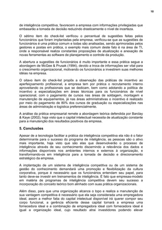 10
de inteligência competitiva, favorecem a empresa com informações privilegiadas que
embasarão a tomada de decisão reduzindo drasticamente o nível de incerteza.
O sétimo item do check-list verificou o percentual de sugestões feitas pelos
funcionários que foram implantadas pela empresa, verificou-se que as sugestões de
funcionários é uma prática comum e todas são analisadas, sendo aprimoradas pelos
gestores e postas em prática, o exemplo mais comum deste fato é na área de TI,
onde a responsável realiza constantes proposições de atualização e anexação de
novas ferramentas ao software de planejamento e controle da produção.
A abertura a sugestões de funcionários é muito importante e essa prática segue a
abordagem de McGee & Prusak (1994), devido a troca de informações ser vital para
o crescimento organizacional, motivando os funcionários a investirem suas melhores
idéias na empresa.
O oitavo item do check-list propôs a observação das práticas de incentivo ao
aperfeiçoamento profissional, a empresa tem por prática o recrutamento interno
aproveitando os profissionais que se dedicam, bem como adotando a política de
incentivo a especializações em áreas técnicas para os funcionários de nível
operacional, com o pagamento de cursos nas áreas de soldagem, montagem e
manutenção de equipamentos, já nas áreas administrativas o incentivo é realizado
por meio do pagamento de 80% dos cursos de graduação ou especializações nas
áreas de administração e logística preferencialmente.
A análise da prática empresarial remete a abordagem teórica defendida por Barclay
& Kaye (2002), haja visto que o capital intelectual necessita de atualização constante
para a manutenção dos resultados positivos da empresa.
5. Conclusões
Apesar de a tecnologia facilitar a prática da inteligência competitiva ela não é o fator
determinante para o sucesso do programa de inteligência, as pessoas são o ativo
mais importante, haja visto que são elas que desenvolverão o processo de
inteligência através de seu conhecimento discernindo a relevância dos dados e
informações disponíveis nos ambientes internos e externos à organização, e
transformando-os em inteligência para a tomada de decisão e direcionamento
estratégico da empresa.
A implantação de um sistema de inteligência competitiva ou de um sistema de
gestão do conhecimento demandará uma promoção e flexibilização da cultura
corporativa, porque é necessário que os funcionários entendam seu papel, para
tanto deve-se investir em treinamentos de inteligência. É fato que empresas-modelo
em matéria de programas de inteligência competitiva devem seu sucesso a
incorporação do conceito teórico bom alinhado com suas prática organizacionais.
Além disso, para que uma organização alcance o topo e realiza a manutenção de
sua vantagem competitiva é necessário que ela seja considerada uma empregadora
ideal, assim a melhor fatia do capital intelectual disponível irá querer compor seu
corpo funcional, a gerência eficiente desse capital tornará a empresa uma
fornecedora ideal e a combinação de empregadora ideal com fornecedora ideal é
igual a organização ideal, cujo resultado atrai investidores podendo elevar
 