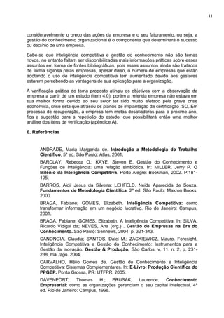 11
consideravelmente o preço das ações da empresa e o seu faturamento, ou seja, a
gestão do conhecimento organizacional é o componente que determinará o sucesso
ou declínio de uma empresa.
Sabe-se que inteligência competitiva e gestão do conhecimento não são temas
novos, no entanto faltam ser disponibilizadas mais informações práticas sobre esses
assuntos em forma de fontes bibliográficas, pois esses assuntos ainda são tratados
de forma sigilosa pelas empresas, apesar disso, o número de empresas que estão
adotando o uso de inteligência competitiva tem aumentado devido aos gestores
estarem percebendo as vantagens de sua aplicação para a organização.
A verificação prática do tema proposto atingiu os objetivos com a observação da
empresa a partir de um estudo (item 4.0), porém a referida empresa não estava em
sua melhor forma devido ao seu setor ter sido muito afetado pela grave crise
econômica, crise esta que atrasou os planos de implantação da certificação ISO. Em
processo de recuperação, a empresa tem metas desafiadoras para o próximo ano,
fica a sugestão para a repetição do estudo, que possibilitará então uma melhor
análise dos itens de verificação (apêndice A).
6. Referências
ANDRADE, Maria Margarida de. Introdução a Metodologia do Trabalho
Científico. 5ª ed. São Paulo: Atlas, 2001.
BARCLAY, Rebecca O.; KAYE, Steven E. Gestão do Conhecimento e
Funções de Inteligência: uma relação simbiótica. In: MILLER, Jerry P. O
Milênio da Inteligência Competitiva. Porto Alegre: Bookman, 2002. P.181-
195.
BARROS, Aidil Jesus da Silveira; LEHFELD, Neide Aparecida de Souza.
Fundamentos de Metodologia Científica. 2ª ed. São Paulo: Makron Books,
2000.
BRAGA, Fabiane; GOMES, Elizabeth. Inteligência Competitiva: como
transformar informação em um negócio lucrativo. Rio de Janeiro: Campus,
2001.
BRAGA, Fabiane; GOMES, Elizabeth. A Inteligência Competitiva. In: SILVA,
Ricardo Vidigal da; NEVES, Ana (org.) . Gestão de Empresas na Era do
Conhecimento. São Paulo: Serinews, 2004. p. 321-343.
CANONGIA, Claudia; SANTOS, Dalci M.; ZACKIEWICZ, Mauro. Foresight,
Inteligência Competitiva e Gestão do Conhecimento: Instrumentos para a
Gestão da Inovação. Gestão & Produção. São Carlos, v. 11, n. 2, p. 231-
238, mai./ago. 2004.
CARVALHO, Hélio Gomes de. Gestão do Conhecimento e Inteligência
Competitiva: Sistemas Complementares. In: E-Livro: Produção Científica do
PPGEP. Ponta Grossa, PR: UTFPR, 2005.
DAVENPORT, Thomas H.; PRUSAK, Laurence. Conhecimento
Empresarial: como as organizações gerenciam o seu capital intelectual. 4ª
ed. Rio de Janeiro: Campus, 1998.
 
