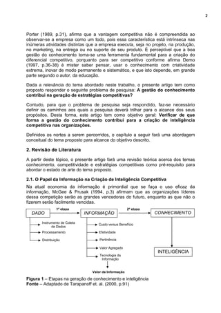 2
Instrumento de Coleta
de Dados
Processamento
Distribuição
Custo versus Benefício
Efetividade
Pertinência
Valor Agregado
Tecnologia da
Informação
Valor da Informação
Porter (1989, p.31), afirma que a vantagem competitiva não é compreendida ao
observar-se a empresa como um todo, pois essa característica está intrínseca nas
inúmeras atividades distintas que a empresa executa, seja no projeto, na produção,
no marketing, na entrega ou no suporte de seu produto. É perceptível que a boa
gestão do conhecimento torna-se uma ferramenta fundamental para a criação do
diferencial competitivo, porquanto para ser competitivo conforme afirma Demo
(1997, p.36-38) é mister saber pensar, usar o conhecimento com criatividade
extrema, inovar de modo permanente e sistemático, e que isto depende, em grande
parte segundo o autor, da educação.
Dada a relevância do tema abordado neste trabalho, o presente artigo tem como
proposto responder o seguinte problema de pesquisa: A gestão do conhecimento
contribui na geração de estratégias competitivas?
Contudo, para que o problema de pesquisa seja respondido, faz-se necessário
definir os caminhos aos quais a pesquisa deverá trilhar para o alcance dos seus
propósitos. Desta forma, este artigo tem como objetivo geral: Verificar de que
forma a gestão do conhecimento contribui para a criação de inteligência
competitiva nas organizações.
Definidos os nortes a serem percorridos, o capítulo a seguir fará uma abordagem
conceitual do tema proposto para alcance do objetivo descrito.
2. Revisão de Literatura
A partir deste tópico, o presente artigo fará uma revisão teórica acerca dos temas
conhecimento, competitividade e estratégias competitivas como pré-requisito para
abordar o estado de arte do tema proposto.
2.1. O Papel da Informação na Criação de Inteligência Competitiva
Na atual economia da informação é primordial que se faça o uso eficaz da
informação, McGee & Prusak (1994, p.3) afirmam que as organizações líderes
dessa competição serão as grandes vencedoras do futuro, enquanto as que não o
fizerem serão facilmente vencidas.
Figura 1 – Etapas na geração de conhecimento e inteligência
Fonte – Adaptado de Tarapanoff et. al. (2000, p.91)
DADO
1ª etapa
INFORMAÇÃO CONHECIMENTO
2ª etapa
INTELIGÊNCIA
 