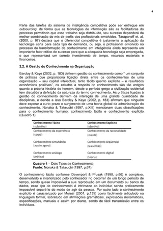 4
Parte das tarefas do sistema de inteligência competitiva pode ser entregue em
outsourcing, de forma que as tecnologias de informação são as facilitadoras do
processo permitindo que esse trabalho seja distribuído, seu sucesso dependerá da
melhor combinação do mix de perfis dos profissionais envolvidos. Tarapanoff et. al.
(2000, p. 97) declara que o diferencial competitivo é justamente a aplicação da
tecnologia certa para cada tipo de demanda, ou seja, o profissional envolvido no
processo de transformação de conhecimento em inteligência ainda representa um
importante fator crítico de sucesso para que a adequada tecnologia seja empregada,
o que representará um correto investimento de tempo, recursos materiais e
financeiros.
2.2. A Gestão do Conhecimento na Organização
Barclay & Kaye (2002, p. 183) definem gestão do conhecimento como “ um conjunto
de práticas que proporciona ligação direta entre os conhecimentos de uma
organização – seu capital intelectual, tanto tácito quanto explícito – e resultados
econômicos positivos”, os estudos a respeito do conhecimento são tão antigos
quanto a própria história do homem, desde o período grego a civilização ocidental
tem discutido a definição da natureza do termo conhecimento. As práticas ligadas à
gestão do conhecimento derivam da interação de uma grande quantidade de
disciplinas, e devido a isso Barclay & Kaye (2002, p. 183) afirmam que ninguém
deve esperar a curto prazo o surgimento de uma teoria global da administração do
conhecimento. Nonaka & Takeuchi (1997, p.XIII) mencionam duas classificações
para o conhecimento humano: conhecimento tácito e conhecimento explícito
(Quadro 1).
Conhecimento Tácito
(subjetivo)
Conhecimento Explícito
(objetivo) alunos
Conhecimento da experiência
(corpo)
Conhecimento da racionalidade
(mente)
Conhecimento simultâneo
(aqui e agora)
Conhecimento seqüencial
(lá e então)
Conhecimento análogo
(prática)
Conhecimento digital
(teoria)
Quadro 1 – Dois Tipos de Conhecimento
Fonte: Nonaka & Takeuchi (1997, p.67)
O conhecimento tácito conforme Davenport & Prusak (1998, p.86) é complexo,
desenvolvido e interiorizado pelo conhecedor no decorrer de um longo período de
tempo, sendo quase impossível a sua reprodução em um documento ou banco de
dados, esse tipo de conhecimento é intrínseco ao indivíduo sendo praticamente
impossível separá-lo do modo de agir da pessoa. Por outro lado o conhecimento
explícito é caracterizado por Moresi (2001, p.135) como facilmente articulado na
linguagem formal, sobretudo em afirmações gramaticais, expressões matemáticas,
especificações, manuais e assim por diante, sendo de fácil transmissão entre os
indivíduos.
 