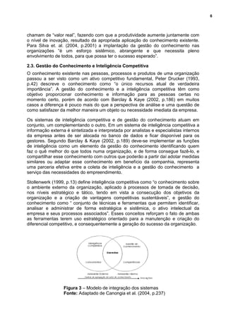 6
chamam de “valor real”, fazendo com que a produtividade aumente juntamente com
o nível de inovação, resultado da apropriada aplicação do conhecimento existente.
Para Silva et. al. (2004, p.2001) a implantação da gestão do conhecimento nas
organizações “é um esforço sistêmico, abrangente e que necessita pleno
envolvimento de todos, para que possa ter o sucesso esperado”.
2.3. Gestão do Conhecimento e Inteligência Competitiva
O conhecimento existente nas pessoas, processos e produtos de uma organização
passou a ser visto como um ativo competitivo fundamental, Peter Drucker (1993,
p.42) descreve o conhecimento como “o único recursos atual de verdadeira
importância”. A gestão do conhecimento e a inteligência competitiva têm como
objetivo proporcionar conhecimento e informação para as pessoas certas no
momento certo, porém de acordo com Barclay & Kaye (2002, p.186) em muitos
casos a diferença é pouco mais do que a perspectiva de análise e uma questão de
como satisfazer da melhor maneira um objeto ou necessidade imediata da empresa.
Os sistemas de inteligência competitiva e de gestão do conhecimento atuam em
conjunto, um complementando o outro. Em um sistema de inteligência competitiva a
informação externa é sintetizada e interpretada por analistas e especialistas internos
da empresa antes de ser alocada no banco de dados e ficar disponível para os
gestores. Segundo Barclay & Kaye (2002, p.189) deve-se implementar as funções
de inteligência como um elemento da gestão do conhecimento identificando quem
faz o quê melhor do que todos numa organização, e de forma consegue fazê-lo, e
compartilhar esse conhecimento com outros que poderão a partir daí adotar medidas
similares ou adaptar esse conhecimento em benefício da companhia, representa
uma parceria efetiva entre a coleta de inteligência e a gestão do conhecimento a
serviço das necessidades do empreendimento.
Stollenwerk (1999, p.13) define inteligência competitiva como “o conhecimento sobre
o ambiente externo da organização, aplicado à processos de tomada de decisão,
nos níveis estratégico e tático, tendo em vista a consecução dos objetivos da
organização e a criação de vantagens competitivas sustentáveis”, e gestão do
conhecimento como “ conjunto de técnicas e ferramentas que permitem identificar,
analisar e administrar de forma estratégica e sistêmica, o ativo intelectual da
empresa e seus processos associados”. Esses conceitos reforçam o fato de ambas
as ferramentas terem uso estratégico orientado para a manutenção e criação do
diferencial competitivo, e consequentemente a geração do sucesso da organização.
Figura 3 – Modelo de integração dos sistemas
Fonte: Adaptado de Canongia et al. (2004, p.237)
 