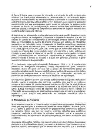 7
A figura 3 ilustra esse processo de interação, e é através da ação conjunta dos
sistemas que é realizado a alimentação da cadeia de valor do conhecimento, logo é
realizado o monitoramento do ambiente externo às decisões e sua coordenação na
ambiente interno, Barclay & Kaye (2002, p.187) declaram que enquanto a gestão do
conhecimento tem por preocupação maior tornar os recursos de conhecimento
existentes no âmbito de uma organização, estando muitos deles armazenados em
formatos digitais, a inteligência competitiva se concentra em capturar recursos que
são tanto externos quanto internos.
Apesar de se ter a impressão equivocada que o sistema de gestão do conhecimento
engloba o sistema de inteligência competitiva, é importante ressaltar que em um
sistema de gestão do conhecimento a preocupação principal consiste em cercar
todas as informações de dentro da própria empresa, um sistema de inteligência
competitiva, por outro lado, busca compreender os desafios competitivos, na grande
maioria das vezes está olhando para o ambiente externo à empresa. Leonard M.
Fuld (1998, apud CARVALHO, 2006, p.6) afirma que um sistema tem impacto sobre
o outro, na maioria das vezes positivo, porém um não limita o outro; sistemas de
inteligência competitiva e sistemas de gestão do conhecimento podem funcionar
como compartilhadores de informação, conhecimento e inteligência, sendo o
primeiro voltado à tomada de decisão e o outro em gerenciar, processar e gerar
conhecimento interno à organização.
O conhecimento organizacional segundo Stollenwerk (1999, p. 14) é resultante do
processo de inteligência competitiva, sendo disponibilizados para processos
decisórios chave em geral, por sua vez, a gestão do conhecimento possui um
conceito mais abrangente do que a inteligência competitiva, já que contempla todo o
conhecimento organizacional e os indivíduos da organização, apoiando os
processos de produção/operação, inovação e de gestão da organização.
Em resumo os gestores devem usar ambas as ferramentas de suporte a tomada de
decisão visando a obtenção dos melhores resultados pois quando as melhores
práticas e tecnologias da gestão do conhecimento e as funções de inteligência se
combinam transformações começam a acontecer, e de acordo com Barclay & Kaye
(2002, p.192) incontáveis níveis de expertise são acessados, novos elencos de
informação se apresentam e as observações começam a se agregar e a se ordenar,
revelando novos insights que culminarão em melhores resultados para a
organização.
3. Metodologia do Trabalho
Num primeiro momento, o presente artigo concentrou-se na pesquisa bibliográfica
como pré requisito para a sustentação teórica do tema proposto. Andrade (2001,
p.121) define a pesquisa como “conjunto de procedimentos sistemáticos, baseado
no raciocínio lógico, que tem por objetivo encontrar soluções para problemas
propostos, mediante a utilização de métodos científicos”, isto é, a pesquisa é
importante devido ao fato de visar às aplicações práticas, dos temas abordados pela
academia.
A pesquisa bibliográfica habilitou-nos à construção de um check-list que fosse capaz
de captar a aplicabilidade dos temas propostos no âmbito das organizações uma vez
que este trabalho tenha optado por um estudo de caso, haja visto que o estudo de
 