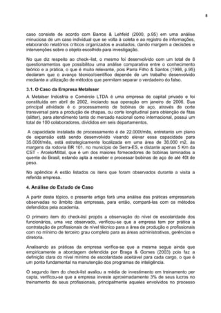 8
caso consiste de acordo com Barros & Lehfeld (2000, p.95) em uma análise
minuciosa de um caso individual que se volta à coleta e ao registro de informações,
elaborando relatórios críticos organizados e avaliados, dando margem a decisões e
intervenções sobre o objeto escolhido para investigação.
No que diz respeito ao check–list, o mesmo foi desenvolvido com um total de 8
questionamentos que possibilitou uma análise comparativa entre o conhecimento
teórico e a prática, o que é muito relevante, pois Parra Filho & Santos (1998, p.95)
declaram que o avanço técnico/científico depende de um trabalho desenvolvido
mediante a utilização de métodos que permitam separar o verdadeiro do falso.
3.1. O Caso da Empresa Metalsser
A Metalser Indústria e Comércio LTDA é uma empresa de capital privado e foi
constituída em abril de 2002, iniciando sua operação em janeiro de 2006. Sua
principal atividade é o processamento de bobinas de aço, através de corte
transversal para a produção de chapas, ou corte longitudinal para obtenção de fitas
(slitter), para atendimento tanto do mercado nacional como internacional, possui um
total de 100 colaboradores, divididos em seis departamentos.
A capacidade instalada de processamento é de 22.000t/mês, entretanto um plano
de expansão está sendo desenvolvido visando elevar essa capacidade para
35.000t/mês, está estrategicamente localizada em uma área de 38.000 m2, às
margens da rodovia BR 101, no município de Serra-ES, e distante apenas 5 Km da
CST - ArcelorMittal, que é um dos maiores fornecedores de bobinas laminados a
quente do Brasil, estando apta a receber e processar bobinas de aço de até 40t de
peso.
No apêndice A estão listados os itens que foram observados durante a visita a
referida empresa.
4. Análise do Estudo de Caso
A partir deste tópico, o presente artigo fará uma análise das práticas empresariais
observadas no âmbito das empresas, para então, compará-las com os métodos
defendidos pela academia.
O primeiro item do check-list propôs a observação do nível de escolaridade dos
funcionários, uma vez observado, verificou-se que a empresa tem por prática a
contratação de profissionais de nível técnico para a área de produção e profissionais
com no mínimo de terceiro grau completo para as áreas administrativas, gerências e
diretoria.
Analisando as práticas da empresa verifica-se que a mesma segue ainda que
empiricamente a abordagem defendida por Braga & Gomes (2003) pois faz a
definição clara do nível mínimo de escolaridade aceitável para cada cargo, o que é
um ponto fundamental na manutenção dos programas de inteligência.
O segundo item do check-list avaliou a média de investimento em treinamento per
capta, verificou-se que a empresa investe aproximadamente 3% de seus lucros no
treinamento de seus profissionais, principalmente aqueles envolvidos no processo
 
