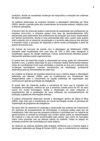 9
produtivo, devido as constantes mudanças de maquinário e evolução dos sistemas
de apoio a produção.
As práticas observadas na empresa remetem a abordagem defendida por Silva
(2003), devido a grande parte dos investimentos da empresa estarem voltados para
a área de operações.
O terceiro item do check-list avaliou o percentual de substituição dos profissionais na
empresa (turn-over), a empresa possui uma taxa de aproximadamente 43%
alavancada pela rotatividade dos profissionais da produção que foram dispensados
por fatores econômicos, devido a crise atravessada pelo setor, porém esse quadro
está mudando com a crescente recuperação e o aumento pela procura dos serviços
a empresa iniciou o processo de expansão e abrirá novas contratações a partir de
janeiro do próximo ano.
Os índices de turn-over de acordo com a abordagem de Stollenwerk (1999)
precisam estar equilibrados com uma taxa de 10% a 20% para assegurar a
substituição segura do capital intelectual, índices extremamente elevados podem
representar grandes custos organizacionais.
O quarto item do check-list propôs a observação do tempo gasto em treinamento
durante o ano, a prática observada foi que a empresa realiza treinamentos básicos
antes de o profissional iniciar suas atividades, e durante ao ano com o advento das
mudanças tecnológicas, ocorrem treinamentos de atualização profissional
específicos para as necessidades de cada área.
Ao analisar as práticas da empresa observa-se que a mesma segue a abordagem
defendida por Stewart (1998), pois os investimentos em treinamento são
indispensáveis para o crescimento do capital intelectual da organização que
culminará em grande quantidade de inteligência.
O quinto item do check-list avaliou o percentual do lucro que é investido em
inovações tecnológicas, verificou-se que a empresa investe cerca de 6% de seus
lucros em novas tecnologias, desde a atualização de suas máquinas e
equipamentos até a atualização de seus softwares de acompanhamento de
produção e gestão de informações diversas.
A prática empresarial observada remete a abordagem teórica de Zabot & Silva
(2002), haja visto que o investimento em novas tecnologias auxilia no processo de
implantação de programas de inteligência.
No sexto item do check-list foi realizada a observação das práticas de investimento
em sistemas de processamento de informações, a empresa realiza esse tipo de
investimento, haja visto que seu processo produtivo é controlado por um sistema de
gerenciamento e controle da produção que contém dados sobre as especificações
do material e o tipo de corte encomendado pelo cliente, bem como as instruções
sobre como proceder com as efetivas sobras do material. Todas as etapas do
processo produtivo são controladas por esse sistema.
Ao observar as práticas adotadas pela empresa verifica-se que a mesma segue a
abordagem defendida por Braga & Gomes (2001), pois o investimento em sistemas
 