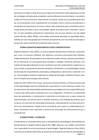 Cristina Neto                                          Mestrado em Pedagogia do e-Learning
                                                                       Universidade Aberta

Apresenta-se também a visão de que os princípios do Conectivismo estão subjacentes a muitas
das estratégias utilizadas pelos estudantes e pelos professores do ensino básico e secundário,
embora de forma inconsciente relativamente ao conceito. Sendo esta uma prática generaliza-
da, seria interessante incluir explicitamente na formação, inicial e contínua, de professores a
perspectiva do Conectivismo, de forma a alertar estes professores para os benefícios da pro-
moção destes princípios e para a necessidade urgente de preparar para o Aprender a Apren-
der, no novo paradigma sociocultural e educacional. Uma vez que vivemos a era dos digital
natives (Prensky, 2001a; 2001b), seria também interessante aproveitar as capacidades desen-
volvidas por esta nova geração para fomentar precocemente uma nova visão da educação e,
porque não, saber a opinião dos estudantes sobre o assunto.

        TEORIAS COGNITIVO-BEHAVIORISTAS E SOCIO-CONSTRUTIVISTAS

Segundo Anderson e Dron (2011), as teorias cognitivo-behavioristas consideram a aprendiza-
gem como um processo individual, com objetivos e processos previamente bem definidos,
independentemente do aprendente e do contexto de estudo. Na EaD, a presença do professor,
de um modo geral, só é pressuposta para indicações e avaliação. Assistimos, portanto, a um
modelo de educação tradicional em que o professor transmite conhecimentos académicos e o
aluno recebe-os passivamente devendo assimilá-los e demonstrar a sua aprendizagem através
da alteração de comportamentos observáveis, privilegiando-se, desta forma o Aprender a Fa-
zer. Este paradigma revelava-se adequado ao modelo de Educação à Distância da época, devi-
do às limitações da tecnologia então existente.

Anderson e Dron (2011) referem que, nas teorias socioconstrutivistas, a enfase do processo de
ensino-aprendizagem passa do conteúdo para o aprendente e o meio social que o rodeia. Te n-
do estas teorias sido desenvolvidas paralelamente às tecnologias da comunicação bidirecional,
é natural que tenham ganho expressão com o seu alargamento. Promove-se o envolvimento
ativo dos aprendentes, o conhecimento é construído em interação com os pares, através da
experimentação, com tarefas reais em contextos autênticos, com mediação do professor que é
um guia e um construtor de intervenções educacionais. Cada aprendente cria meios para cons-
truir o seu conhecimento e integrá-lo com o já existente, com o apoio e a colaboração do pro-
fessor, tornando-se mais importante o processo de construção do conhecimento do que o
resultado final.

        O CONECTIVISMO – O CONCEITO

O Conectivismo é um quadro teórico para a compreensão da aprendizagem, desenvolvido por
George Siemens e Stephen Downes (Kop & Hill, 2008). Baseia-se num modelo construtivista
com o aprendente no centro do processo de aprendizagem. Segundo Anderson e Dron (2011),
a presença do professor desenvolve-se através da construção de caminhos de aprendizagem e
                                                                                Página | 2
 