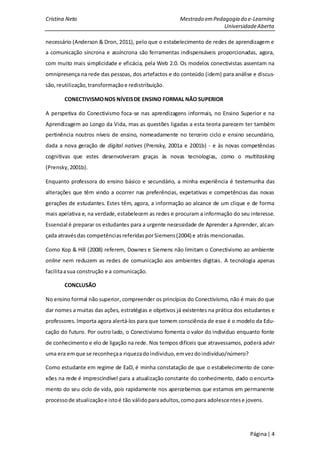 Cristina Neto                                           Mestrado em Pedagogia do e-Learning
                                                                        Universidade Aberta

necessário (Anderson & Dron, 2011), pelo que o estabelecimento de redes de aprendizagem e
a comunicação síncrona e assíncrona são ferramentas indispensáveis proporcionadas, agora,
com muito mais simplicidade e eficácia, pela Web 2.0. Os modelos conectivistas assentam na
omnipresença na rede das pessoas, dos artefactos e do conteúdo (idem) para análise e discus-
são, reutilização, transformação e redistribuição.

        CONECTIVISMO NOS NÍVEIS DE ENSINO FORMAL NÃO SUPERIOR

A perspetiva do Conectivismo foca-se nas aprendizagens informais, no Ensino Superior e na
Aprendizagem ao Longo da Vida, mas as questões ligadas a esta teoria parecem ter também
pertinência noutros níveis de ensino, nomeadamente no terceiro ciclo e ensino secundário,
dada a nova geração de digital natives (Prensky, 2001a e 2001b) - e às novas competências
cognitivas que estes desenvolveram graças às novas tecnologias, como o multitasking
(Prensky, 2001b).

Enquanto professora do ensino básico e secundário, a minha experiência é testemunha das
alterações que têm vindo a ocorrer nas preferências, expetativas e competências das novas
gerações de estudantes. Estes têm, agora, a informação ao alcance de um clique e de forma
mais apelativa e, na verdade, estabelecem as redes e procuram a informação do seu interesse.
Essencial é preparar os estudantes para a urgente necessidade de Aprender a Aprender, alcan-
çada através das competências referidas por Siemens (2004) e atrás mencionadas.

Como Kop & Hill (2008) referem, Downes e Siemens não limitam o Conectivismo ao ambiente
online nem reduzem as redes de comunicação aos ambientes digitais. A tecnologia apenas
facilita a sua construção e a comunicação.

        CONCLUSÃO

No ensino formal não superior, compreender os princípios do Conectivismo, não é mais do que
dar nomes a muitas das ações, estratégias e objetivos já existentes na prática dos estudantes e
professores. Importa agora alertá-los para que tomem consciência de esse é o modelo da Edu-
cação do futuro. Por outro lado, o Conectivismo fomenta o valor do individuo enquanto fonte
de conhecimento e elo de ligação na rede. Nos tempos difíceis que atravessamos, poderá advir
uma era em que se reconheça a riqueza do individuo, em vez do indivíduo/número?

Como estudante em regime de EaD, é minha constatação de que o estabelecimento de cone-
xões na rede é imprescindível para a atualização constante do conhecimento, dado o encurta-
mento do seu ciclo de vida, pois rapidamente nos apercebemos que estamos em permanente
processo de atualização e isto é tão válido para adultos, como para adolesce ntes e jovens.




                                                                                     Página | 4
 